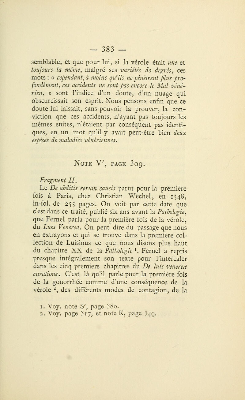 semblable, et que pour lui, si la vérole était une et toujours la même, malgré ses variétés de degrés, ces mots : « cependant, à moins qu'ils ne pénètrent plus pro- fondément, ces accidents ne sont pas encore le Mal véné- rien, » sont l'indice d'un doute, d'un nuage qui obscurcissait son esprit. Nous pensons enfin que ce doute lui laissait, sans pouvoir la prouver, la con- viction que ces accidents, n'ayant pas toujours les mêmes suites, n'étaient par conséquent pas identi- ques, en un mot qu'il y avait peut-être bien deux espèces de maladies vénériennes. Note V, page 309. Fragment II. Le De abattis rerum cousis parut pour la première fois à Paris, chez Christian Wechel, en 1548, in-fol. de 255 pages. On voit par cette date que c'est dans ce traité, publié six ans avant la Pathologie, que Fernel parla pour la première fois de la vérole, du Lues Venerea. On peut dire du passage que nous en extrayons et qui se trouve dans la première col- lection de Luisinus ce que nous disons plus haut du chapitre XX de la Pathologie l. Fernel a repris presque intégralement son texte pour l'intercaler dans les cinq premiers chapitres du De luis venereœ curatione. C'est là qu'il parle pour la première fois de la gonorrhée comme d'une conséquence de la vérole 2, des différents modes de contagion, de la 1. Voy. note S', page 38o. 2. Voy. page 317, et note K, page 34g.