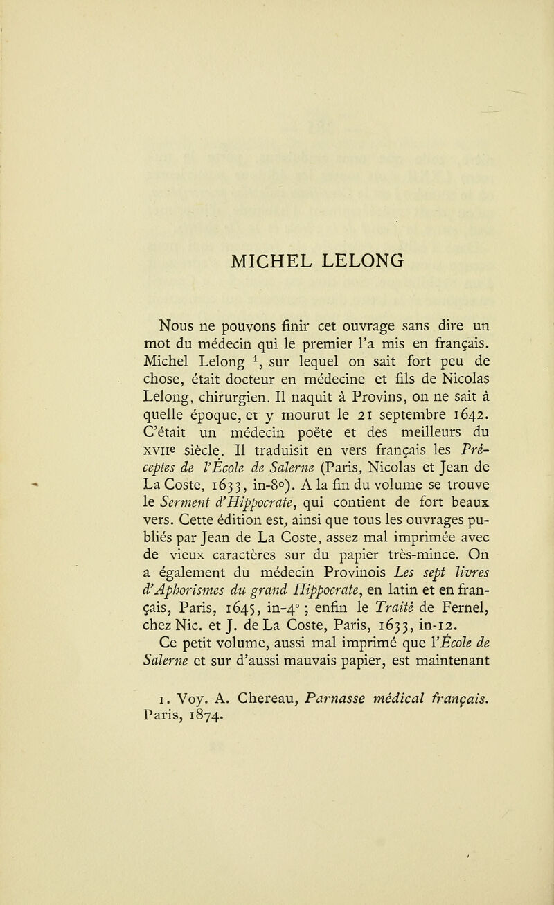 MICHEL LELONG Nous ne pouvons finir cet ouvrage sans dire un mot du médecin qui le premier Ta mis en français. Michel Lelong 1, sur lequel on sait fort peu de chose, était docteur en médecine et fils de Nicolas Lelong, chirurgien. Il naquit à Provins, on ne sait à quelle époque, et y mourut le 21 septembre 1642. C'était un médecin poëte et des meilleurs du xviie siècle. Il traduisit en vers français les Pré- ceptes de l'École de Sdlerne (Paris, Nicolas et Jean de La Coste, 1633, in-8°). A la fin du volume se trouve le Serment d'Hippocrate, qui contient de fort beaux vers. Cette édition est, ainsi que tous les ouvrages pu- bliés par Jean de La Coste, assez mal imprimée avec de vieux caractères sur du papier très-mince. On a également du médecin Provinois Les sept livres d'Aphorismes du grand Hippocrate, en latin et en fran- çais, Paris, 1645, in-40 ; enfin le Traité de Fernel, chez Nie. et J. de La Coste, Paris, 1633, in-12. Ce petit volume, aussi mal imprimé que l'École de Sdlerne et sur d'aussi mauvais papier, est maintenant 1. Voy. A. Chereau, Parnasse médical français. Paris, 1874.