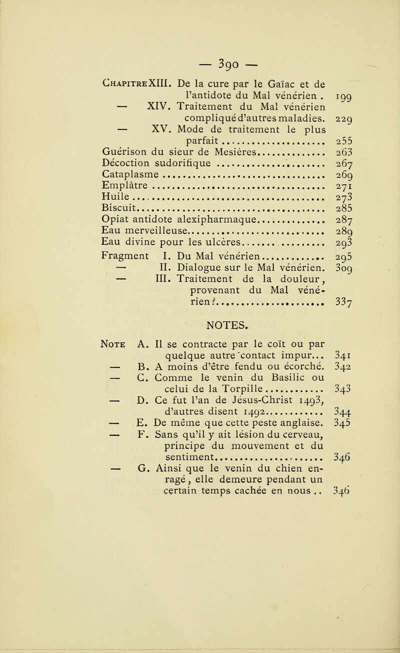 ChapitreXIII. De la cure par le Gaïac et de l'antidote du Mal vénérien . 199 — XIV. Traitement du Mal vénérien compliqué d'autres maladies. 229 — XV. Mode de traitement le plus parfait 255 Guérison du sieur de Mesières 263 Décoction sudorifique 267 Cataplasme 269 Emplâtre 271 Huile 273 Biscuit 285 Opiat antidote alexipharmaque 287 Eau merveilleuse 289 Eau divine pour les ulcères 2g3 Fragment I. Du Mal vénérien 295 — II. Dialogue sur le Mal vénérien. 3og — III. Traitement de la douleur, provenant du Mal véné- rien:1 337 NOTES. Note A. Il se contracte par le coït ou par quelque autre'contact impur... 341 — B. A moins d'être fendu ou écorché. 342 — C. Comme le venin du Basilic ou celui de la Torpille 343 — D. Ce fut l'an de Jésus-Christ 1493, d'autres disent 1492 344 — E. De même que cette peste anglaise. 345 — F. Sans qu'il y ait lésion du cerveau, principe du mouvement et du sentiment 346 — G. Ainsi que le venin du chien en- ragé , elle demeure pendant un certain temps cachée en nous .. 3^.6