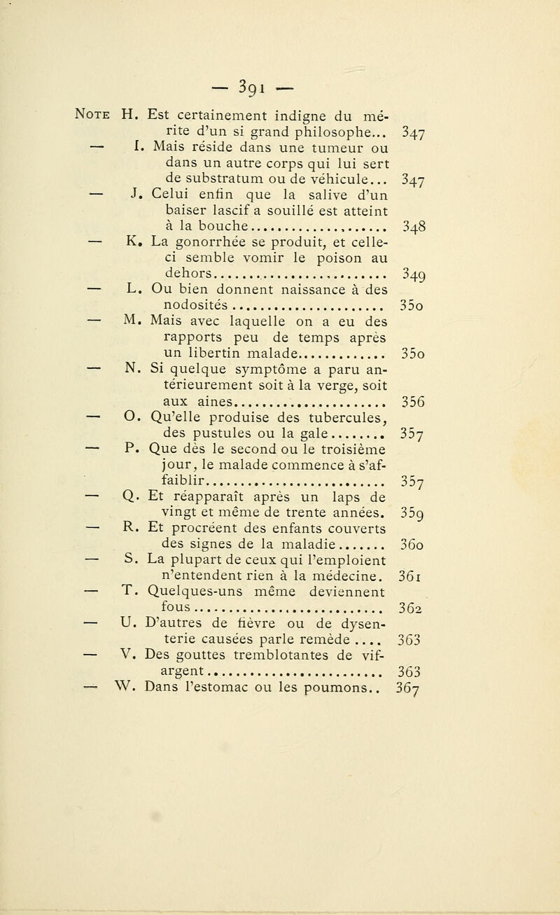 Note H. Est certainement indigne du mé- rite d'un si grand philosophe... 347 — I. Mais réside dans une tumeur ou dans un autre corps qui lui sert de substratum ou de véhicule... 347 — J. Celui enfin que la salive d'un baiser lascif a souillé est atteint à la bouche , 348 — K. La gonorrhée se produit, et celle- ci semble vomir le poison au dehors , 349 — L. Ou bien donnent naissance à des nodosités 35o — M. Mais avec laquelle on a eu des rapports peu de temps après un libertin malade 35o — N. Si quelque symptôme a paru an- térieurement soit à la verge, soit aux aines 356 — O. Qu'elle produise des tubercules, des pustules ou la gale 357 — P. Que dès le second ou le troisième jour, le malade commence à s'af- faiblir 357 — Q. Et réapparaît après un laps de vingt et même de trente années. 35g — R. Et procréent des enfants couverts des signes de la maladie 36o — S. La plupart de ceux qui l'emploient n'entendent rien à la médecine. 36i — T. Quelques-uns même deviennent fous 362 — U. D'autres de fièvre ou de dysen- terie causées parle remède .... 363 — V. Des gouttes tremblotantes de vif- argent 363 — W. Dans l'estomac ou les poumons.. 367