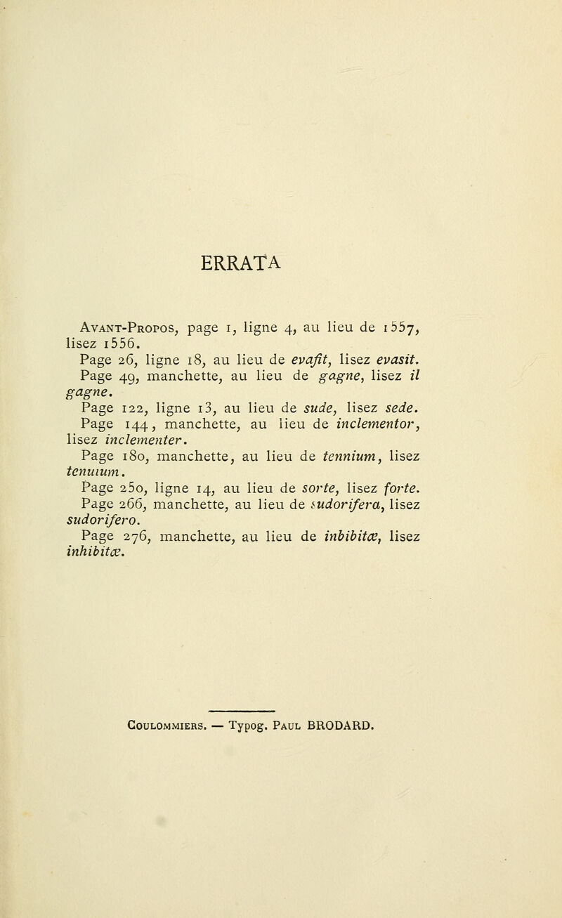 ERRATA Avant-Propos, page i, ligne 4, au lieu de i55y, lisez 1556. Page 26, ligne 18, au lieu de evafit, lisez evasit. Page 49, manchette, au lieu de gagne, lisez il gagne. Page 122, ligne i3, au lieu de sude, lisez sede. Page 144, manchette, au lieu de inclementor, lisez inclementer. Page 180, manchette, au lieu de tennium, lisez tcnuium. Page 2 5o, ligne 14, au lieu de sorte, lisez forte. Page 266, manchette, au lieu de mdorifera, lisez Page 276, manchette, au lieu de inbibitœ, lisez inhibitœ. GoulOmmiers. — Typog. Paul BRODARD.