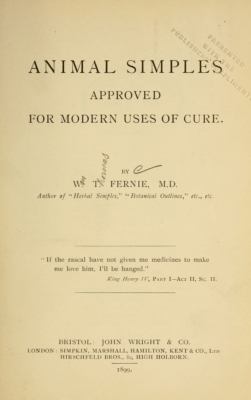 APPROVED FOR MODERN USES OF CURE ^ BY (S--^ vM f!>V FERNIE, M.D, Author of '-'Herbal Simples,''' ^'Botanical Outlines,^' etc., etc. If the rascal have not given me medicines to make me love him, I'll be hanged.' King- Henry IV, Part I—Act II, Sc. II. BRISTOL: JOHN WRIGHT & CO. LONDON; SIMPKIN, MARSHALL, HAMILTON, KENT & CO., Ltd HIRSCHFELD BROS., 82, HIGH HOLBORN.
