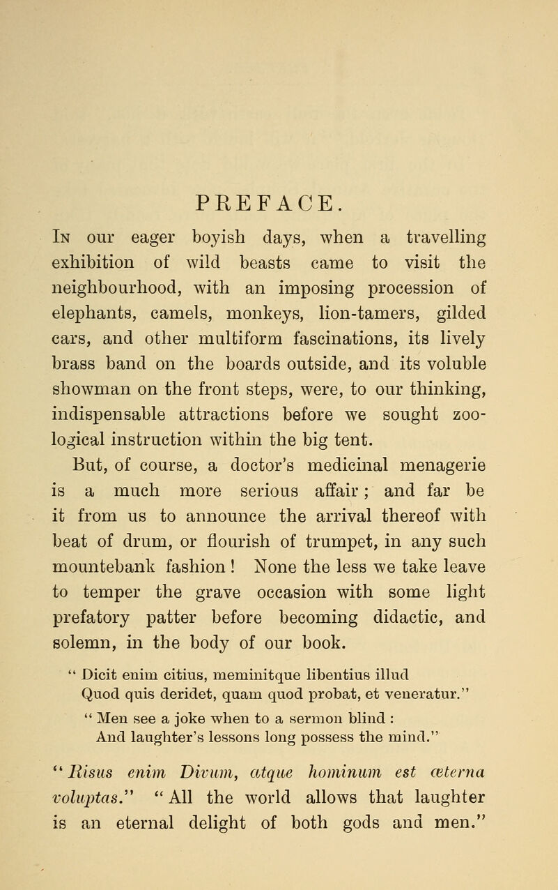 PREFACE. In our eager boyish days, when a travelling exhibition of wild beasts came to visit the neighbourhood, with an imposing procession of elephants, camels, monkeys, lion-tamers, gilded cars, and other multiform fascinations, its lively brass band on the boards outside, and its voluble showman on the front steps, were, to our thinking, indispensable attractions before we sought zoo- logical instruction within the big tent. But, of course, a doctor's medicinal menagerie is a much more serious affair; and far be it from us to announce the arrival thereof with beat of drum, or flourish of trumpet, in any such mountebank fashion ! None the less we take leave to temper the grave occasion with some light prefatory patter before becoming didactic, and solemn, in the body of our book. *' Dicit enim citius, meminitque libentius illud Quod quis deridet, quam quod probat, et veueratur.  Men see a joke when to a sermon blind : And laughter's lessons long possess the mind. *'Risus enim Diviim, atqite hominum est wterna voluptas.''  All the world allows that laughter is an eternal dehght of both gods and men.