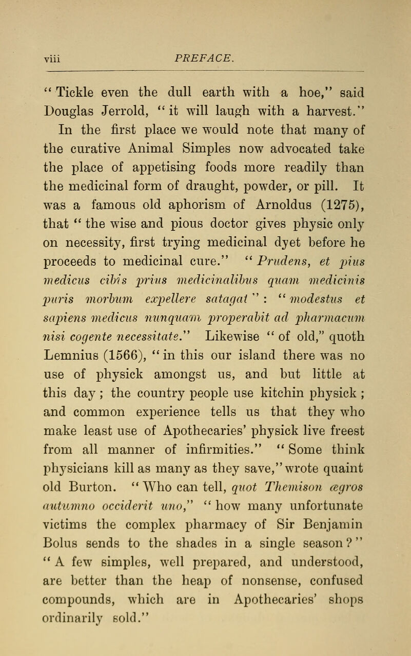  Tickle even the dull earth with a hoe, said Douglas JeiTold, it will laugh with a harvest. In the first place we w^ould note that many of the curative Animal Simples now advocated take the place of appetising foods more readily than the medicinal form of draught, powder, or pill. It was a famous old aphorism of Arnoldus (1275), that *' the wise and pious doctor gives physic only on necessity, first trying medicinal dyet before he proceeds to medicinal cure.  Prudens, et _/;?«s medicus cihis inius medicinalihvs quam medicinis jmris morhum expellere satagat  :  modestus et scqnens medicus nunqumn properahit ad phaiinacnm nisi cogente necessitate.''' Likewise '' of old, quoth Lemnius (1566),  in this our island there was no use of physick amongst us, and but little at this day ; the country people use kitchin physick ; and common experience tells us that they who make least use of Apothecaries' physick live freest from all manner of infirmities.  Some think physicians kill as many as they save, wrote quaint old Burton.  Who can tell, quot Themison cegros autuvino occiderit una/'  how many unfortunate victims the complex pharmacy of Sir Benjamin Bolus sends to the shades in a single season?  A few simples, w^ell prepared, and understood, are better than the heap of nonsense, confused compounds, which are in Apothecaries' shops ordinarily sold.