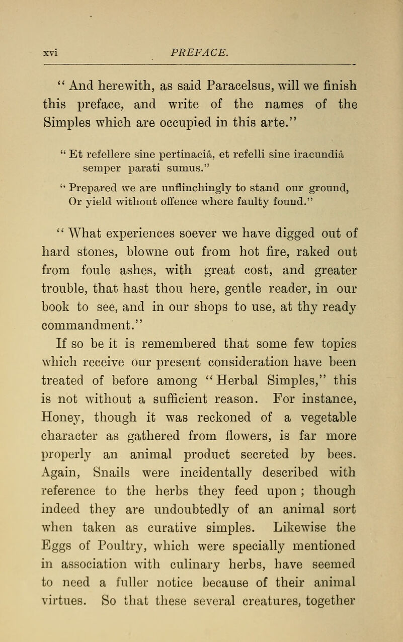  And herewith, as said Paracelsus, will we finish this preface, and write of the names of the Simples which are occupied in this arte.  Et refellere sine pertinacia, et refelli sine iracundia semper parati sumus.  Prepared we are unflinchingly to stand our ground, Or yield without offence where faulty found.  What experiences soever we have digged out of hard stones, blowne out from hot fire, raked out from foule ashes, with great cost, and greater trouble, that hast thou here, gentle reader, in our book to see, and in our shops to use, at thy ready commandment. If so be it is remembered that some few topics which receive our present consideration have been treated of before among Herbal Simples, this is not without a sufficient reason. For instance, Honey, though it was reckoned of a vegetable character as gathered from flowers, is far more properly an animal product secreted by bees. Again, Snails were incidentally described with reference to the herbs they feed upon; though indeed they are undoubtedly of an animal sort when taken as curative simples. Likewise the Eggs of Poultry, which were specially mentioned in association with culinary herbs, have seemed to need a fuller notice because of their animal virtues. So that these several creatures, together