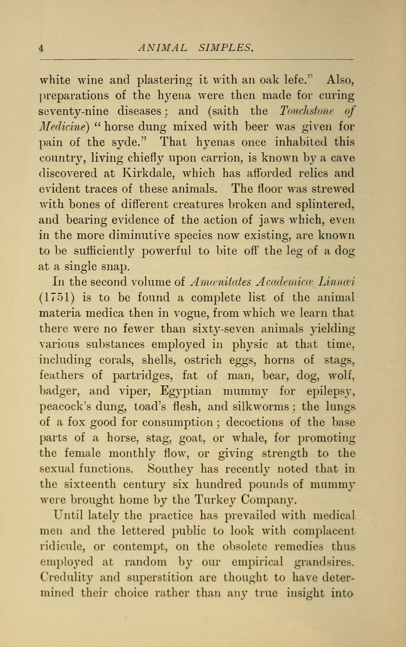 white wine and plastering it with an oak lefe. Also, ])reparations of the hyena were then made for curing seventy-nine diseases; and (saith the Touchstone of Medicine)  horse dung mixed with beer was given for pain of the syde. That hyenas once inhabited this country, living chiefly upon carrion, is known by a cave discovered at Kirkdale, which has afforded relics and evident traces of these animals. The floor was strewed with bones of different creatures broken and splintered, and bearing evidence of the action of jaws which, even in the more diminutive species now existing, are known to be sufficientl}^ powerful to bite off the leg of a dog at a single snap. In the second volume of Amcenitates Acadeinic.ce Linncn (1751) is to be found a complete list of the animal materia medica then in vogue, from which we learn that there were no fewer than sixty-seven animals jdelding various substances employed in physic at that time, including corals, shells, ostrich eggs, horns of stags, feathers of partridges, fat of man, bear, dog, wolf, badger, and viper, Egyptian mummy for epilepsy, peacock's dung, toad's flesh, and silkworms ; the lungs of a fox good for consumption; decoctions of the base parts of a horse, stag, goat, or whale, for promoting the female monthly flow, or giving strength to the sexual functions. Southey has recently noted that in the sixteenth century six hundred pounds of mummy were brought home by the Turkey Company. Until lately the practice has prevailed with medical men and the lettered public to look with complacent ridicule, or contempt, on the obsolete remedies thus employed at random by our empirical grandsires. Credulity and superstition are thought to have deter- mined their choice rather than any true insight into