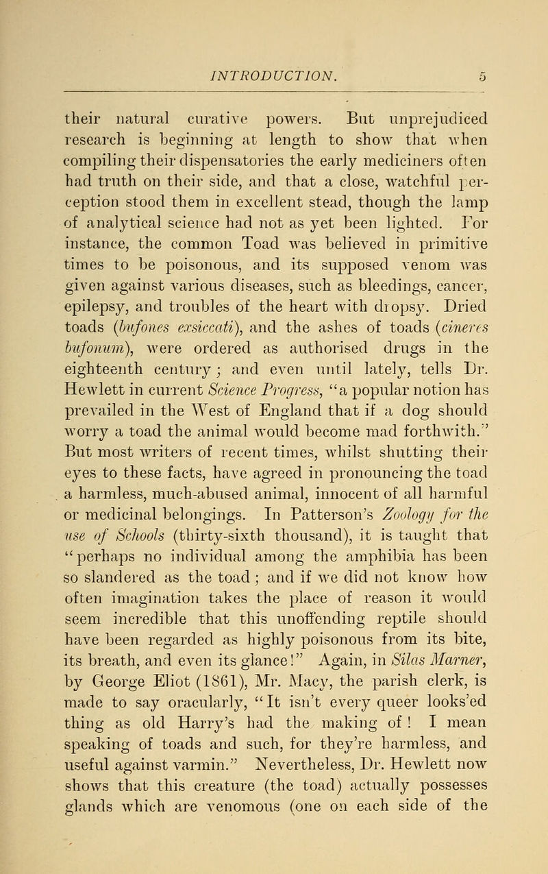 their natural curative powers. But unprejudiced research is beginning at length to show that when compiling their dispensatories the early mediciners often had truth on their side, and that a close, watchful };er- ception stood them in excellent stead, though the lamp of analytical science had not as yet been lighted. For instance, the common Toad was believed in primitive times to be poisonous, and its supposed venom was given against various diseases, such as bleedings, cancer, epilepsy, and troubles of the heart with dropsy. Dried toads {hufoues exsiccati), and the ashes of toads (cineres hufonum), were ordered as authorised drugs in the eighteenth century; and even until lately, tells Dr. Hewlett in current Science Progress, a popular notion has prevailed in the West of England that if a dog should worry a toad the animal would become mad fortliAvith. But most writers of recent times, whilst shutting theii- eyes to these facts, have agreed in pronouncing the toad a harmless, much-abused animal, innocent of all harmful or medicinal belongings. In Patterson's Zoology for the use of Schools (thirty-sixth thousand), it is taught that perhaps no individual among the amphibia has been so slandered as the toad; and if we did not know how often imagination takes the place of reason it would seem incredible that this unoffending reptile should have been regarded as highly poisonous from its bite, its breath, and even its glance! Again, in Silas 3Iarner, by George Eliot (1861), Mr. Macy, the parish clerk, is made to say oracularly, It isn't every queer looks'ed thing as old Harry's had the making of! I mean speaking of toads and such, for they're harmless, and useful against varmin. Nevertheless, Dr. Hewlett now shows that this creature (the toad) actually possesses glands which are venomous (one on each side of the