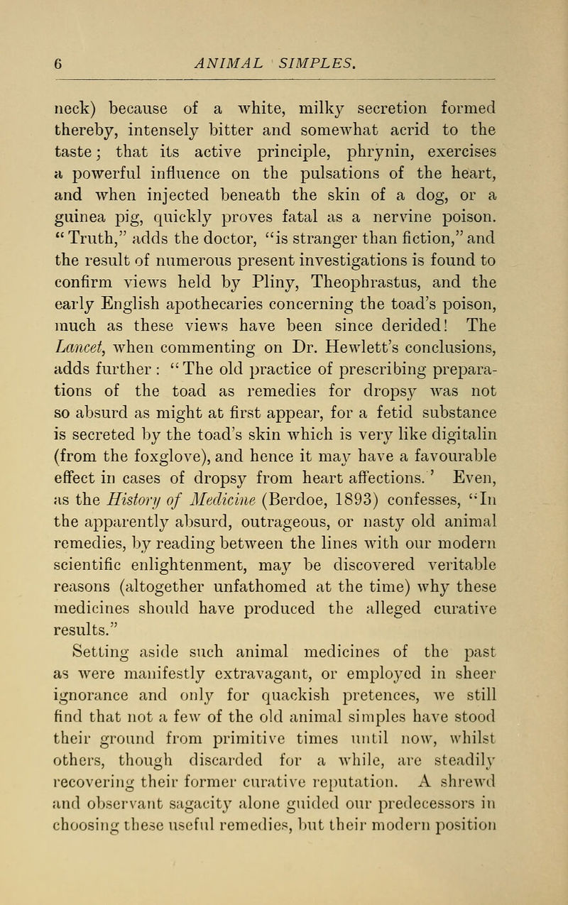 neck) because of a white, milky secretion formed thereby, intensely bitter and somewhat acrid to the taste; that its active principle, phrynin, exercises a powerful influence on the pulsations of the heart, and when injected beneath the skin of a dog, or a guinea pig, quickly proves fatal as a nervine poison.  Truth, adds the doctor, is stranger than fiction, and the result of numerous present investigations is found to confirm views held by Pliny, Theophrastus, and the early English apothecaries concerning the toad's poison, much as these views have been since derided! The Lancet, when commenting on Dr. Hewlett's conclusions, adds further : The old practice of prescribing prepara- tions of the toad as remedies for dropsy was not so absurd as might at first appear, for a fetid substance is secreted by the toad's skin which is very like digitalin (from the foxglove), and hence it may have a favourable effect in cases of dropsy from heart affections. ' Even, as the History of Medicine (Berdoe, 1893) confesses, In the apparently absurd, outrageous, or nasty old animal remedies, by reading between the lines with our modern scientific enlightenment, may be discovered veritable reasons (altogether unfathomed at the time) why these medicines should have produced the alleged curative results. Setting aside such animal medicines of the past as were manifestly extravagant, or employed in sheer ignorance and only for quackish pretences, we still find that not a few of the old animal simples have stood their ground from primitive times until now, whilst others, though discarded for a while, are steadily recovering their former curative reputation. A shrewd and observant sagacity alone guided our predecessors in choosing these useful remedies, but their modern position