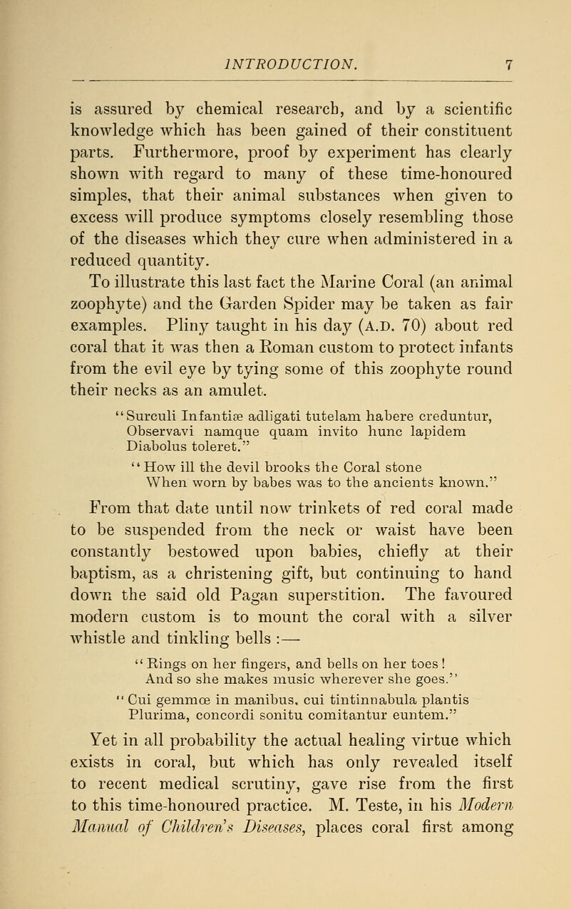 is assured by chemical research, and by a scientific knowledge which has been gained of their constituent parts. Furthermore, proof by experiment has clearly shown with regard to many of these time-honoured simples, that their animal substances when given to excess will produce symptoms closely resembling those of the diseases which they cure when administered in a reduced quantity. To illustrate this last fact the Marine Coral (an animal zoophyte) and the Garden Spider may be taken as fair examples. Pliny taught in his day (a.d. 70) about red coral that it was then a Roman custom to protect infants from the evil eye by tying some of this zoophyte round their necks as an amulet. Surculi Infantijfi adligati tutelani habere creduntur, Observavi namque quam invito hunc lapidem Diabolus toleret. How ill the devil brooks the Coral stone When worn by babes was to the ancients known. From that date until now trinkets of red coral made to be suspended from the neck or waist have been constantly bestowed upon babies, chiefly at their baptism, as a christening gift, but continuing to hand down the said old Pagan superstition. The favoured modern custom is to mount the coral with a silver whistle and tinkling bells :—  Rings on her fingers, and bells on her toes ! And so she makes music wherever she goes.  Cui gemmoe in manibus, cui tintinnabula plantis Plurima, concordi sonitu comitantur euntem. Yet in all probability the actual healing virtue which exists in coral, but which has only revealed itself to recent medical scrutiny, gave rise from the first to this time-honoured practice. M. Teste, in his Modern Manual of Children's Diseases, places coral first among