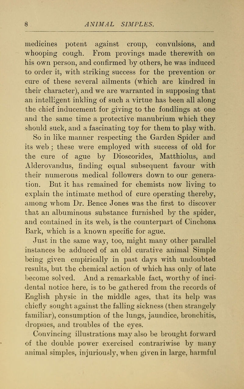 medicines potent against croup, convulsions, and whooping cough. From provings made therewith on his own person, and confirmed by others, he was induced to order it, with striking success for the prevention or cure of these several ailments (which are kindred in their character), and we are warranted in supposing that an intelligent inkling of such a virtue has been all along the chief inducement for giving to the fondlings at one and the same time a protective manubrium which they should suck, and a fascinating toy for them to play with. So in like manner respecting the Garden Spider and its web ; these were employed with success of old for the cure of ague by Dioscorides, Matthiolus, and Alderovandus, finding equal subsequent favour with their numerous medical followers down to our genera- tion. But it has remained for chemists now living to explain the intimate method of cure operating thereby, among whom Dr. Bence Jones was the first to discover that an albuminous substance furnished by the spider, and contained in its web, is the counterpart of Cinchona Bark, which is a known specific for ague. Just in the same way, too, might many other parallel instances be adduced of an old curative animal Simple being given empirically in j^ast days with undoubted results, but the chemical action of which has only of late become solved. And a remarkable fact, worthy of inci- dental notice here, is to be gathered from the records of English physic in the middle ages, that its help was chiefly sought against the falling sickness (then strangely familiar), consumption of the lungs, jaundice, bronchitis, dropsies, and troubles of the eyes. Convincing illustrations may also be brought forward of the double power exercised contrariwise by many animal simples, injuriously, when given in large, harmful