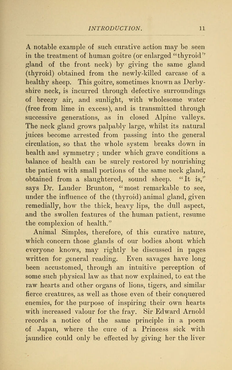A notable example of such curative action may be seen in the treatment of human goitre (or enlarged thyroid gland of the front neck) by giving the same gland (thyroid) obtained from the newly-killed carcase of a healthy sheep. This goitre, sometimes known as Derby- shire neck, is incurred through defective surroundings of breezy air, and sunlight, with wholesome water (free from lime in excess), and is transmitted through successive generations, as in closed Alpine valleys. The neck gland grows palpably large, whilst its natural juices become arrested from passing into the general circulation, so that the whole system breaks down in health and symmetry; under which grave conditions a balance of health can be surely restored by nourishing the patient with small portions of the same neck gland, obtained from a slaughtered, sound sheep. It is, says Dr. Lauder Brunton, most remarkable to see, under the influence of the (thyroid) animal gland, given remedially, how the thick, heavy lips, the dull aspect, and the swollen features of the human patient, resume the complexion of health. Animal Simples, therefore, of this curative nature, which concern those glands of our bodies about which everyone knows, may rightly be discussed in pages WTitten for general reading. Even savages have long been accustomed, through an intuitive perception of some such physical law as that now explained, to eat the raw hearts and other organs of lions, tigers, and similar fierce creatures, as well as those even of their conquered enemies, for the purpose of inspiring their own hearts with increased valour for the fray. Sir Edward Arnold records a notice of the same principle in a poem of Japan, where the cure of a Princess sick with jaundice could only be eflected by giving her the liver