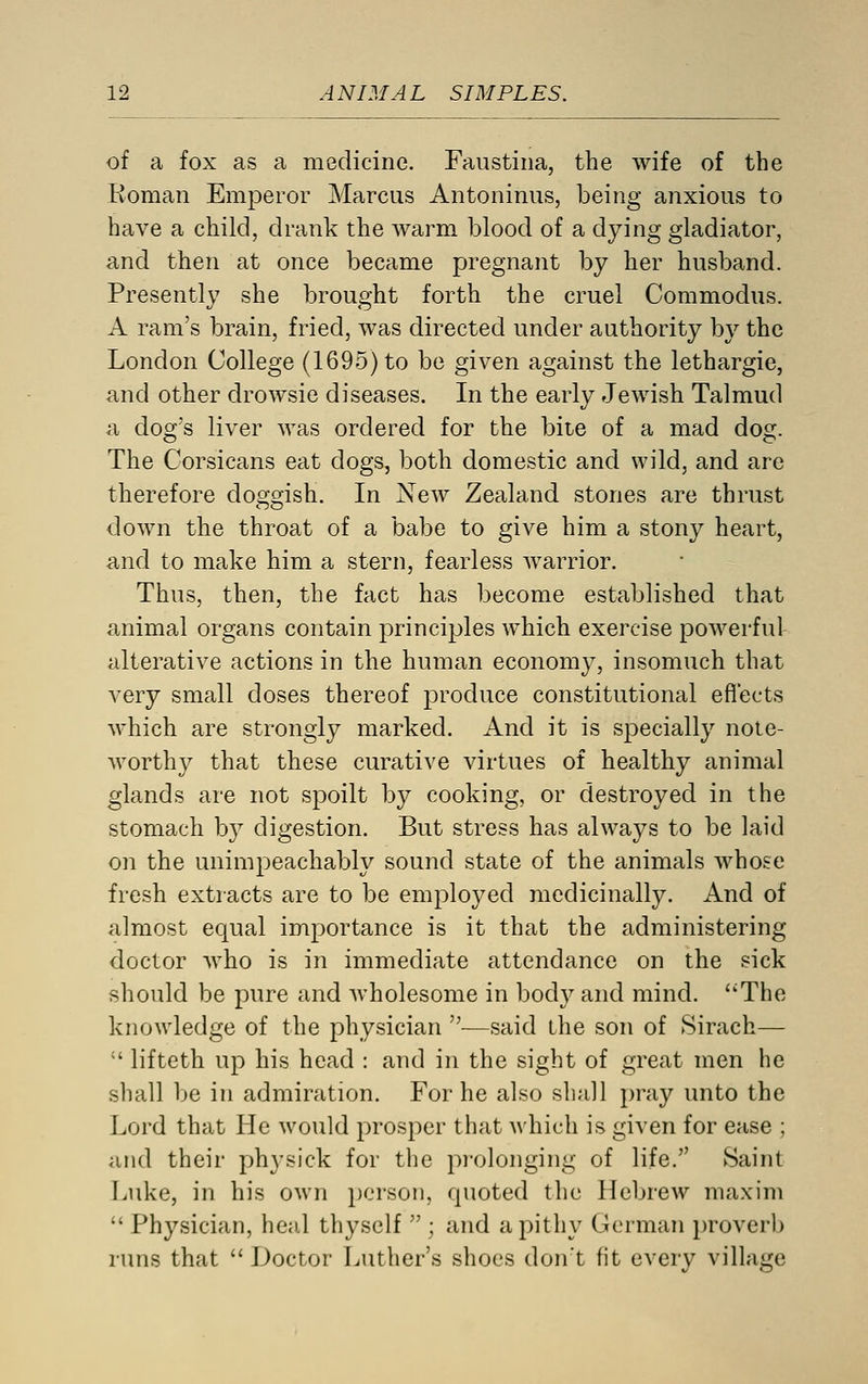 of a fox as a medicine. Faustina, the wife of the Eoman Emperor Marcus Antoninus, being anxious to have a child, drank the warm blood of a dying gladiator, and then at once became pregnant by her husband. Presently she brought forth the cruel Commodus. A ram's brain, fried, was directed under authority by the London College (1695) to be given against the lethargic, and other drowsie diseases. In the early Jewish Talmud a dog's liver was ordered for the bit-e of a mad dog. The Corsicans eat dogs, both domestic and wild, and are therefore doggish. In New Zealand stories are thrust down the throat of a babe to give him a stony heart, and to make him a stern, fearless warrior. Thus, then, the fact has become established that animal organs contain principles which exercise powerful alterative actions in the human economy, insomuch that very small doses thereof produce constitutional effects which are strongly marked. And it is specially note- worthy that these curative virtues of healthy animal glands are not spoilt by cooking, or destroyed in the stomach by digestion. But stress has always to be laid on the unimpeachably sound state of the animals Avhose fresh extracts are to be employed medicinally. And of almost equal importance is it that the administering doctor who is in immediate attendance on the sick should be pure and wholesome in bod}^ and mind. The knowledge of the physician —said the son of Sirach—  lifteth up his head : and in the sight of great men he shall be in admiration. For he also shall pray unto the Lord that He would prosper that which is given for ease ; and their physick for the prolonging of life. Saint Luke, in his own person, quoted the Hebrew maxim  Physician, heal thyself  ; and a pithy German })roverb runs that Doctor Luther's shoes don't fit every village