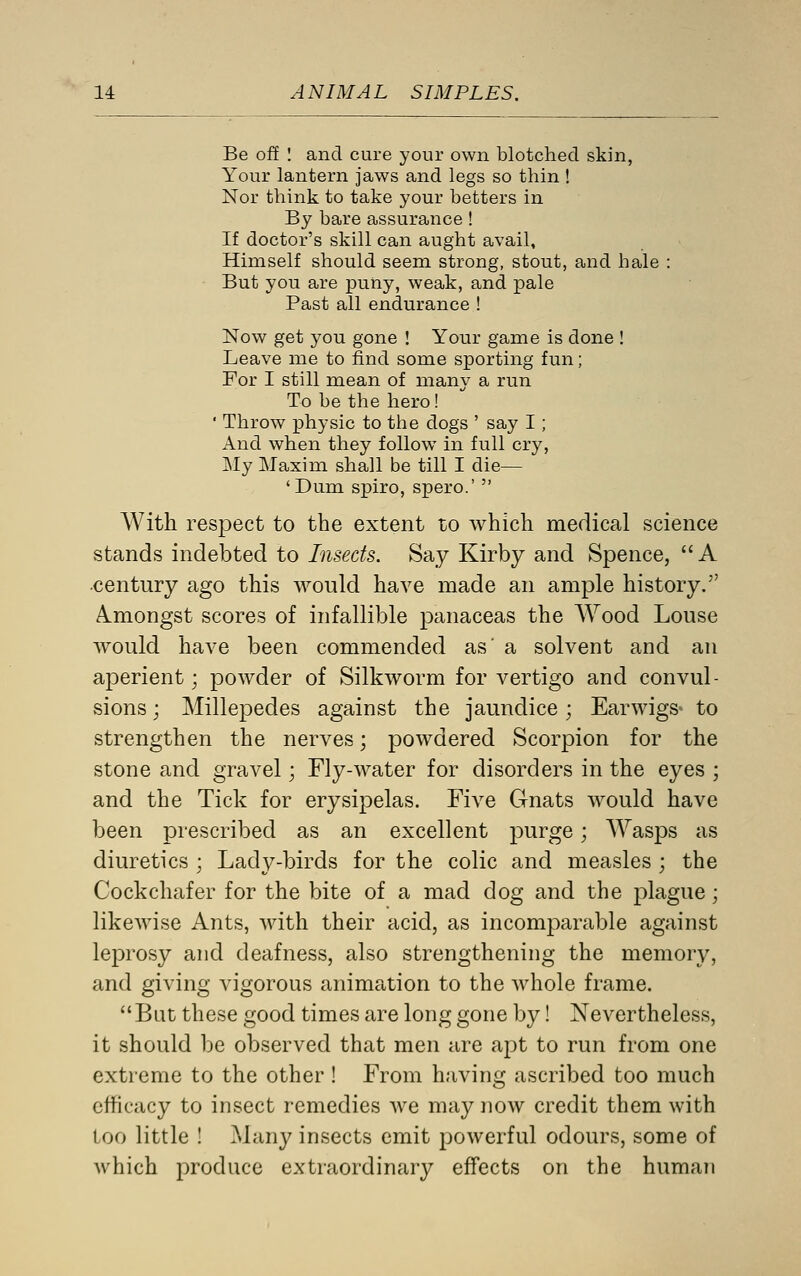 Be off : and cure your own blotched skin, Your lantern jaws and legs so thin ! Nor think to take your betters in By bare assurance ! If doctor's skill can aught avail, Himself should seem strong, stout, and hale : But you are puny, weak, and pale Past all endurance ! Now get you gone ! Your game is done ! Leave me to find some sporting fun; For I still mean of many a run To be the hero! ' Throw physic to the dogs ' say I; And when they follow in full cry, My Maxim shall be till I die— 'Dum spiro, spero.'  With respect to the extent to which medical science stands indebted to Insects. Say Kirby and Spence, A century ago this would have made an ample history. Amongst scores of infallible panaceas the AYood Louse would have been commended as' a solvent and an aperient; powder of Silkworm for vertigo and convul- sions ; Millepedes against the jaundice; Earwigs* to strengthen the nerves; powdered Scorpion for the stone and gravel; Fly-water for disorders in the eyes ; and the Tick for erysipelas. Five Gnats would have been prescribed as an excellent purge; AYasps as diuretics ; Lady-birds for the colic and measles ; the Cockchafer for the bite of a mad dog and the plague; likewise Ants, with their acid, as incomparable against leprosy and deafness, also strengthening the memory, and giving vigorous animation to the whole frame. But these good times are long gone by! Nevertheless, it should l3e observed that men are apt to run from one extreme to the other ! From having ascribed too much efficacy to insect remedies we may now credit them with loo little ! Many insects emit powerful odours, some of which produce extraordinary effects on the human