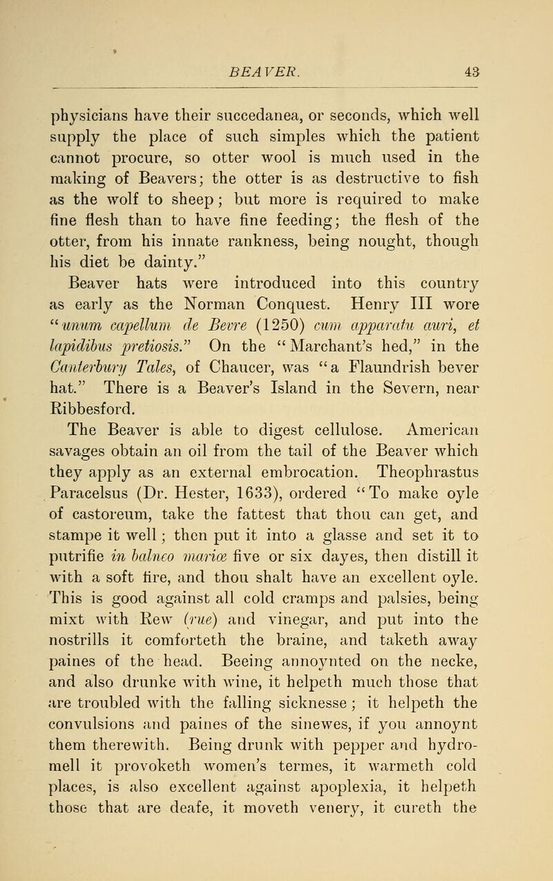 physicians have their succedanea, or seconds, which well supply the place of such simples which the patient cannot procure, so otter wool is much used in the making of Beavers; the otter is as destructive to fish as the wolf to sheep; but more is required to make fine flesh than to have fine feeding; the flesh of the otter, from his innate rankness, being nought, though his diet be dainty. Beaver hats were introduced into this country as early as the Norman Conquest. Henry III wore '^■unum capellum de Bevre (1250) cum apparatu auri, et lapiclihus pretiosis. On the  Marchant's hed, in the Canterbury Tales, of Chaucer, was a Flaundrish bever hat. There is a Beaver's Island in the Severn, near Ribbesford. The Beaver is able to digest cellulose. American savages obtain an oil from the tail of the Beaver which they apply as an external embrocation. Theophrastus Paracelsus (Dr. Hester, 1633), ordered To make oyle of castoreum, take the fattest that thou can get, and stampe it well; then put it into a glasse and set it to putrifie in balneo marioe five or six dayes, then distill it with a soft tire, and thou shalt have an excellent oyle. This is good against all cold cramps and palsies, being mixt with Rew (rue) and vinegar, and put into the nostrills it comforteth the braine, and taketh away paines of the head. Beeing annoynted on the necke, and also drunke Avith wine, it helpeth much those that are troubled with the falling sicknesse; it helpeth the convulsions and paines of the sinewes, if you annoynt them therewith. Being drunk with pepper and hydro- mell it provoketh women's termes, it warmeth cold places, is also excellent against apoplexia, it helpeth those that are deafe, it moveth venery, it cureth the