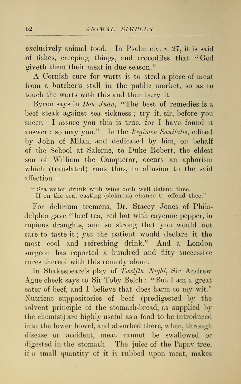 exclusively animal food. In Psalm civ. v. 27, it is said of fishes, creeping things, and crocodiles that  God giveth them their meat in due season. A Cornish cure for warts is to steal a piece of meat from a l)utcher's stall in the public market, so as to touch the warts with this and then bury it. Byron says in Don Juan, The best of remedies is a beef steak against sea sickness ; try it, sii', before you sneer. I assure you this is true, for I have found it answer : so may you. In the Piegimen Sanitatis, edited by John of Milan, and dedicated by him, on behalf of the School at Salerne, to Duke Robert, the eldest son of William the Conqueror, occurs an aphorism which (translated) runs thus, in allusion to the said affection —  Sea-water druiik with wine dotli well defend thee, If on the sea, casting (sickness) chance to offend thee. For delirium tremens, Dr. Stacey Jones of Phila- delphia gave  beef tea, red hot with cayenne peppei', in co^oious draughts, and so strong that you Avould not care to taste it; yet the patient would declare it the most cool and refreshing drink. And a London surgeon has reported a hundred and fifty successive cures thereof with this remedy alone. In Shakespeare's pla}' of Tioelfth Nigltt, Sir Andrew Ague-cheek says to Sir Toby Belch : But I am a great eater of beef, and I believe that does harm to my wit. Xutrient suppositories of beef (predigested by the solvent principle of the stomach-bread, as supplied by tlie chemist) are highly useful as a food to be introduced into the lower bowel, and absorbed there, when, through disease or accident, meat cannot be swallowed or digested in the stomach. The juice of the Papav tree, if a small quantity of it is rubjjcd upon meat, makes.