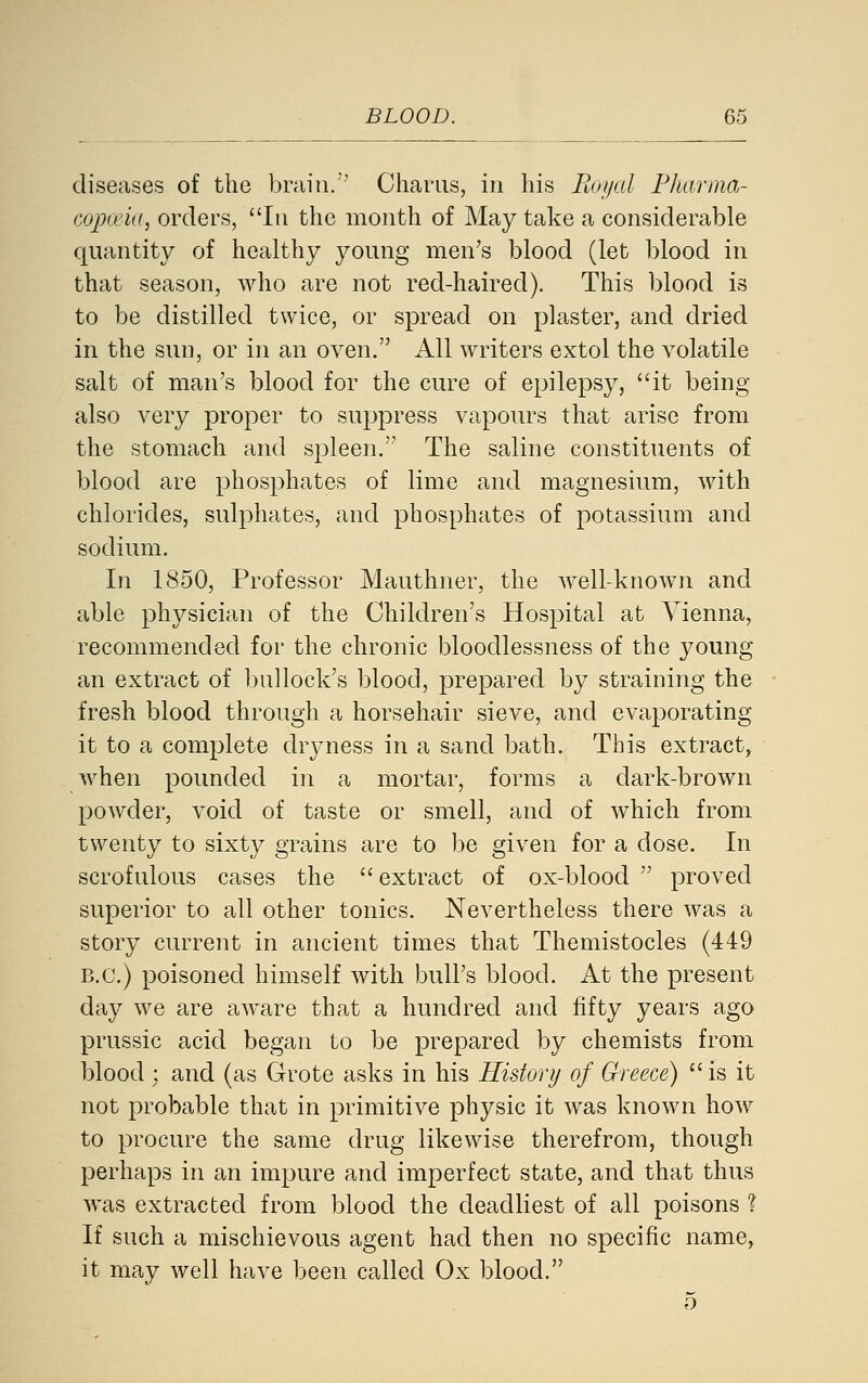 diseases of the brain. Chariis, in his Eoi/al Fharma- Gopa'ia, orders, In the month of May take a considerable quantity of healthy young men's blood (let blood in that season, who are not red-haired). This blood is to be distilled twice, or spread on plaster, and dried in the sun, or in an oven. All writers extol the volatile salt of man's blood for the cure of epilepsy, it being also very proper to suppress vapours that arise from the stomach and spleen. The saline constituents of blood are phosphates of lime and magnesium, Avith chlorides, sulphates, and phosphates of potassium and sodium. In 1850, Professor Mauthner, the well-known and able physician of the Children's Hospital at Vienna, recommended for the chronic bloodlessness of the young an extract of bullock's blood, prepared by straining the fresh blood through a horsehair sieve, and evaporating it to a complete drjaiess in a sand bath. This extract, when pounded in a mortar, forms a dark-brown powder, void of taste or smell, and of which from twenty to sixty grains are to be given for a dose. In scrofulous cases the  extract of ox-blood  proved superior to all other tonics. Nevertheless there was a story current in ancient times that Themistocles (449 B.C.) poisoned himself with bull's blood. At the present day we are aware that a hundred and fifty years ago prussic acid began to be prepared by chemists from blood ; and (as Grote asks in his History of Greece) is it not probable that in primitive physic it was known how to procure the same drug likewise therefrom, though perhaps in an impure and imperfect state, and that thus was extracted from blood the deadliest of all poisons 1 If such a mischievous agent had then no specific name, it may well have been called Ox blood. 5