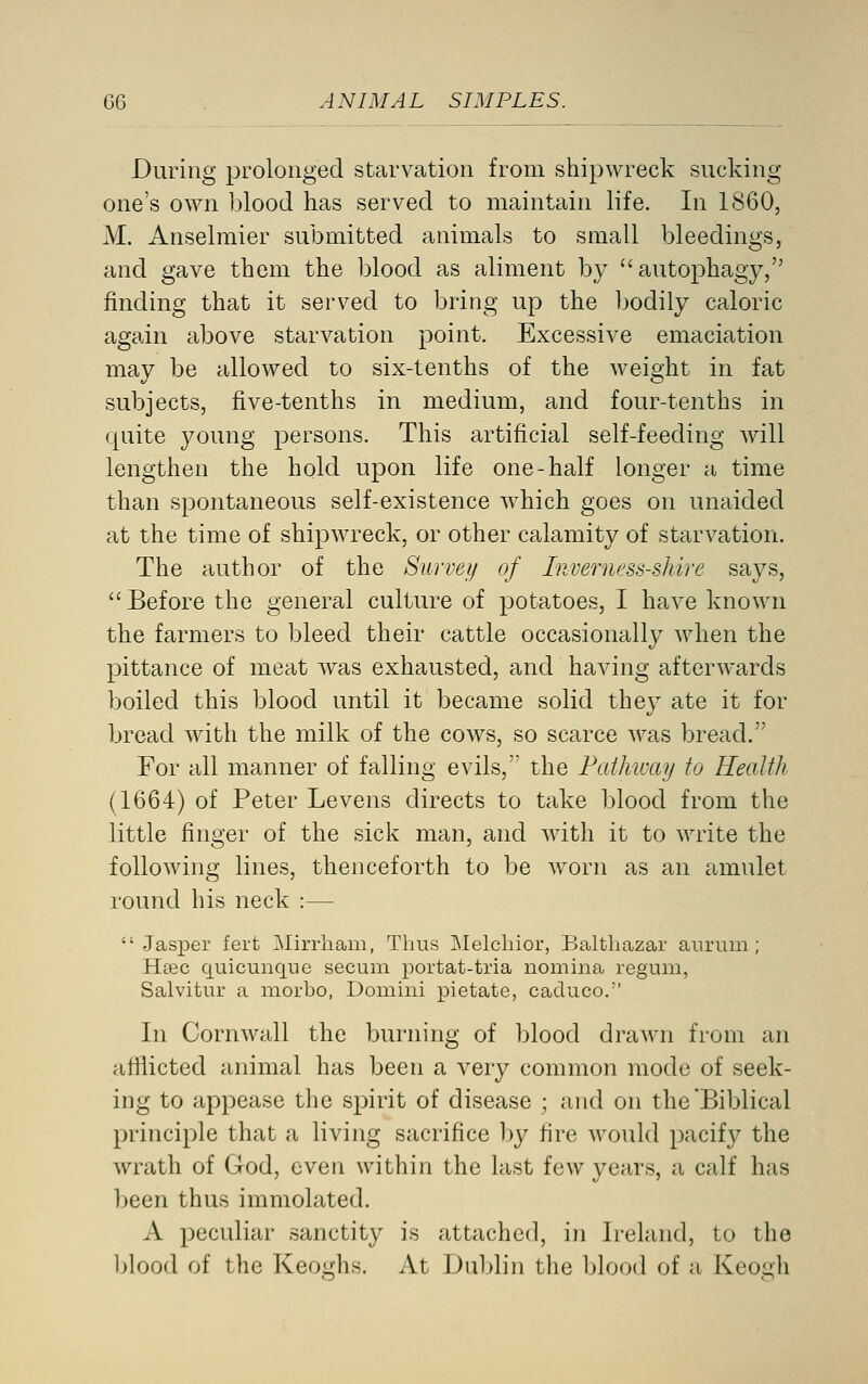 During prolonged starvation from shipwreck sucking one's own blood has served to maintain life. In 1860, M. Anselmier submitted animals to small bleedings, and gave them the blood as aliment by autophagy, finding that it served to bring up the bodily caloric again above starvation point. Excessive emaciation may be allowed to six-tenths of the weight in fat subjects, five-tenths in medium, and four-tenths in quite young persons. This artificial self-feeding will lengthen the hold upon life one-half longer a time than spontaneous self-existence which goes on unaided at the time of shipwreck, or other calamity of starvation. The author of the Survei/ of Inverness-shire says,  Before the general culture of potatoes, I have known the farmers to bleed their cattle occasionally when the pittance of meat was exhausted, and having afterwards boiled this blood until it became solid they ate it for bread with the milk of the cows, so scarce was bread. For all manner of falling evils, the Pathway to Health (1664) of Peter Levens directs to take blood from the little finger of the sick man, and with it to write the following lines, thenceforth to be w^orn as an amulet round his neck :—  Jasper fert Mirrham, Thus ]Melchior, Balthazar anrum ; Hasc quicunque secum portat-tria nomina regum, Salvitur a niorbo, Domini pietate, caduco.'' In Cornwall the burning of blood drawn from an afflicted animal has been a very common mode of seek- ing to appease the spirit of disease ; and on the'Biblical principle that a living sacrifice by fire would pacify the wrath of God, even within the last few years, a calf has been thus immolated. A peculiar sanctity is attached, in Ireland, to the l)]ood of the Keoghs. At Dublin the blood of a Kcogh