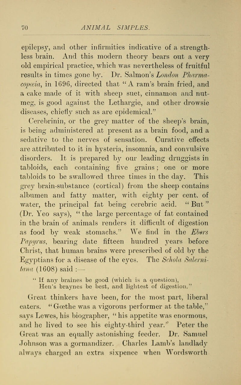 epilepsy, and other infirmities indicative of a strength- less brain. And this modern theory bears out a very old empirical practice, which was nevertheless of fruitful results in times gone by. Dr. Salmon's London Pharma- copceia, in 1696, directed that A ram's brain fried, and a cake made of it with sheep suet, cinnamon and nut- meg, is good against the Lethargie, and other drowsie diseases, chiefly such as are epidemical. Cerebrinin, or the grey matter of the sheej^'s brain, is being administered at present as a brain food, and a sedative to the nerves of sensation. Curative effects are attributed to it in hysteria, insomnia, and convulsive disorders. It is prepared by our leading druggists in tabloids, each containing five grains; one or more tabloids to be swallowed three times in the day. This grey brain-substance (cortical) from the sheep contains albumen and fatty matter, with eighty per cent, of water, the principal fat being cerebric acid.  But (Dr. Yeo says),  the large percentage of fat contained in the brain of animals renders it difficult of digestion as food by weak stomachs. We find in the Eb§rs Fajvjrus, bearing date fifteen hundred years before Christ, that human brains were prescribed of old by the Egyptians for a disease of the eyes. The Schola Salerni- tma (1608) said :—  If any braines be good (which is a question), Hen's braynes be best, and lightest of digestion.'' Great thinkers have been, for the most part, liberal eaters. Goethe was a vigorous performer at the table, says Lewes, his biographer,  his appetite was enormous, and he lived to see his eighty-third year. Peter the Great was an equally astonishing feeder. Dr. Samuel Johnson was a gormandizer. Charles Lamb's landlady always charged an extra sixpence when AVordsworth