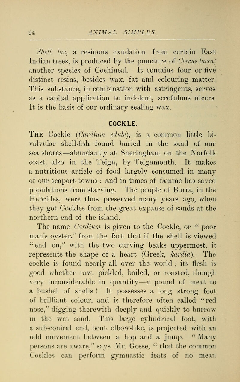 Shell lac, a resinous exudation from certain East Indian trees, is produced by the puncture of Coccus lacca; another species of Cochineal. It contains four or five distinct resins, besides wax, fat and colouring matter. This substance, in combination with astringents, serves as a capital application to indolent, scrofulous ulcers. It is the basis of our ordinary sealing wax. COCKLE. The Cockle (Canliuni edale), is a common little bi- valvular shell-fish found buried in the sand of our sea shores—abundantly at Sheringham on the Norfolk coast, also in the Teign, by Teignmouth. It makes a nutritious article of food largeh^ consumed in many of our seaport towns ; and in times of famine has saved populations from starving. The people of Burra, in the Hebrides, were thus preserved many years ago, when they got Cockles from the great expanse of sands at the northern end of the island. The name Cardium is given to the Cockle, or  poor man's oyster, from the fact that if the shell is viewed end on, with the two curving beaks uppermost, it represents the shape of a heart (Greek, kardia). The cockle is found nearly all over the world ; its flesh is good whether raw, pickled, boiled, or roasted, though very inconsiderable in quantity—a pound of meat to a bushel of shells ! It possesses a long strong foot of brilliant colour, and is therefore often called red nose, digging therewith deeply and quickly to burrow in the wet sand. This large cylindrical foot, with a sub-conical end, bent elbow-like, is projected with an odd movement l)etween a hop and a jump.  Many persons are aware, says Mr. Gosse,  that the common Cockles can perform gymnastic feats of no mean