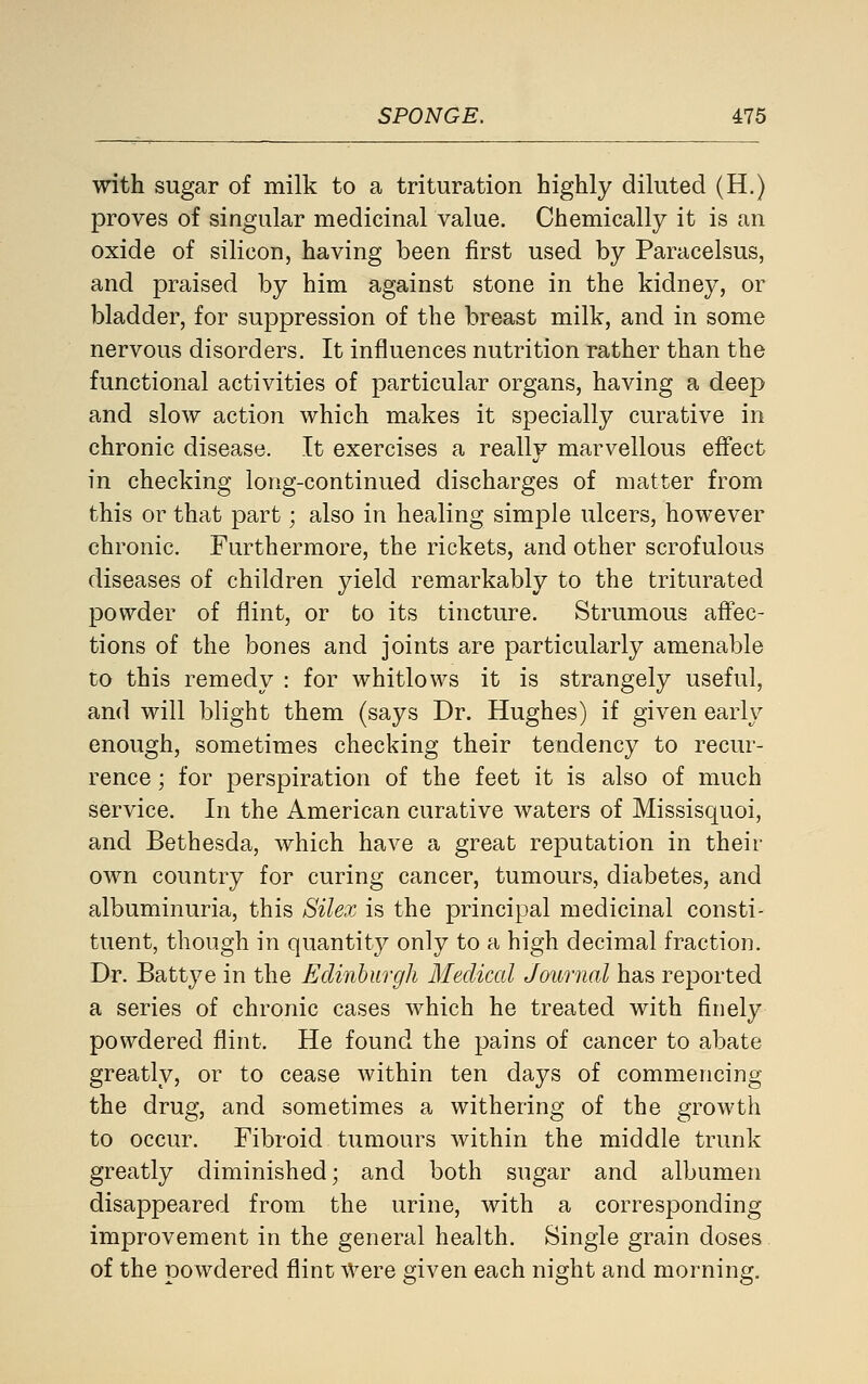 with sugar of milk to a trituration highly diluted (H.) proves of singular medicinal value. Chemically it is an oxide of silicon, having been first used by Paracelsus, and praised by him against stone in the kidney, or bladder, for suppression of the breast milk, and in some nervous disorders. It influences nutrition rather than the functional activities of particular organs, having a deep and slow action which makes it specially curative in chronic disease. It exercises a really marvellous effect in checking long-continued discharges of matter from this or that part; also in healing simple ulcers, however chronic. Furthermore, the rickets, and other scrofulous diseases of children yield remarkably to the triturated powder of flint, or to its tincture. Strumous aftec- tions of the bones and joints are particularly amenable to this remedy : for whitlows it is strangely useful, and will blight them (says Dr. Hughes) if given early enough, sometimes checking their tendency to recur- rence ; for perspiration of the feet it is also of much service. In the American curative waters of Missisquoi, and Bethesda, which have a great reputation in their own country for curing cancer, tumours, diabetes, and albuminuria, this Silex is the principal medicinal consti- tuent, though in quantity only to a high decimal fraction. Dr. Battye in the Edinburgh Medical Journal has reported a series of chronic cases which he treated with finely powdered flint. He found the pains of cancer to abate greatly, or to cease within ten days of commencing the drug, and sometimes a withering of the growth to occur. Fibroid tumours within the middle trunk greatly diminished; and both sugar and albumen disappeared from the urine, with a corresponding improvement in the general health. Single grain doses of the powdered flint Were given each night and morning.