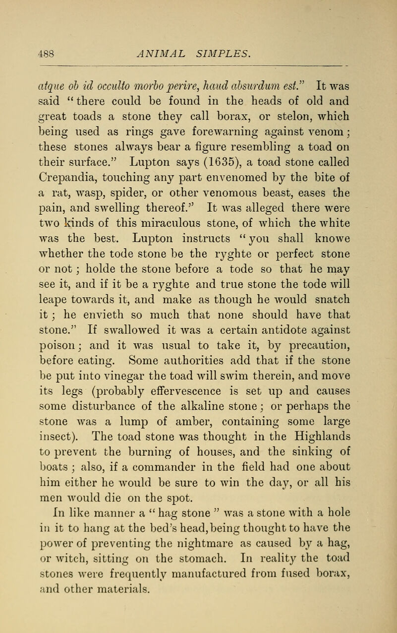 atque oh id occuUo morho perire, hand ahsurdum est.'' It was said  there could be found in the heads of old and great toads a stone they call borax, or stelon, which being used as rings gave forewarning against venom; these stones always bear a figure resembling a toad on their surface. Lupton says (1635), a toad stone called Crepandia, touching any part envenomed by the bite of a rat, wasp, spider, or other venomous beast, eases the pain, and swelling thereof. It was alleged there were two kinds of this miraculous stone, of Avhich the white was the best. Lupton instructs  you shall knowe whether the tode stone be the ryghte or perfect stone or not; holde the stone before a tode so that he may see it, and if it be a ryghte and true stone the tode will leape towards it, and make as though he would snatch it; he envieth so much that none should have that stone. If swallowed it was a certain antidote against poison j and it was usual to take it, by precaution, before eating. Some authorities add that if the stone be put into vinegar the toad will swim therein, and move its legs (probably effervescence is set up and causes some disturbance of the alkaline stone; or perhaps the stone was a lump of amber, containing some large insect). The toad stone was thought in the Highlands to prevent the burning of houses, and the sinking of boats ; also, if a commander in the field had one about him either he would be sure to win the day, or all his men would die on the spot. In like manner a  hag stone  was a stone with a hole in it to hang at the bed's head,being thought to have the power of preventing the nightmare as caused by a hag, or witch, sitting on the stomach. In reality the toad stones Avere frequently manufactured from fused borax, and other materials.