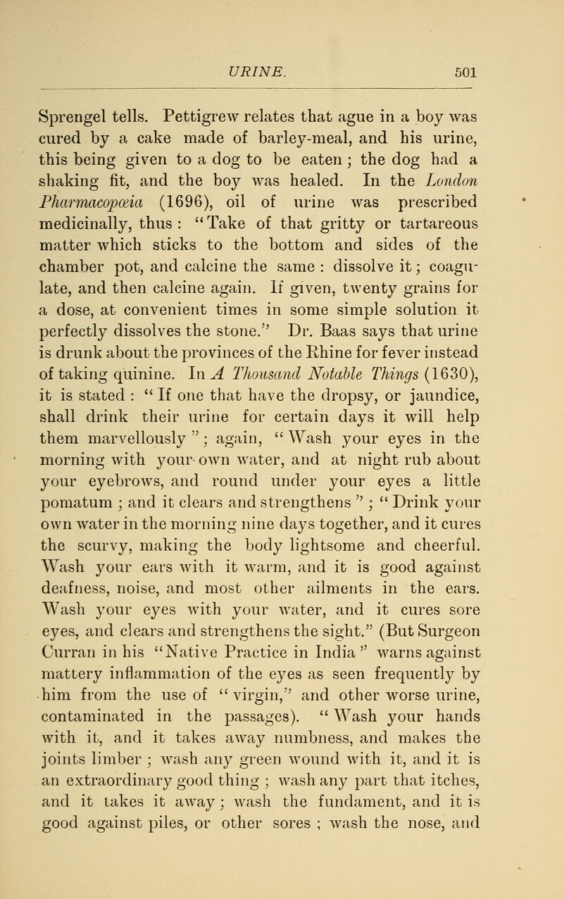 Sprengel tells. Pettigrew relates that ague in a boy was cured by a cake made of barley-meal, and his urine, this being given to a dog to be eaten; the dog had a shaking fit, and the boy was healed. In the London Pharmacopoeia (1696), oil of urine was prescribed medicinally, thus :  Take of that gritty or tartareous matter which sticks to the bottom and sides of the chamber pot, and calcine the same : dissolve it; coagu- late, and then calcine again. If given, twenty grains for a dose, at convenient times in some simple solution it perfectly dissolves the stone. Dr. Baas says that urine is drunk about the provinces of the Rhine for fever instead of taking quinine. In A Thousand Notable Things (1630), it is stated :  If one that have the dropsy, or jaundice, shall drink their urine for certain days it will help them marvellously ; again,  Wash your eyes in the morning with your OAvn water, and at night rub about your eyebrows, and round under your eyes a little pomatum ; and it clears and strengthens  ;  Drink your own water in the morning nine days together, and it cures the scurvy, making the body lightsome and cheerful. Wash your ears with it warm, and it is good against deafness, noise, and most other ailments in the ears. Wash your eyes with your water, and it cures sore eyes, and clears and strengthens the sight. (But Surgeon Curran in his Native Practice in India  warns against mattery inflammation of the eyes as seen frequently by him from the use of virgin, and other worse urine, contaminated in the passages).  Wash your hands with it, and it takes away numbness, and makes the joints limber ; wash any green wound with it, and it is an extraordinary good thing ; wash any part that itches, and it takes it away; wash the fundament, and it is good against piles, or other sores ; wash the nose, and