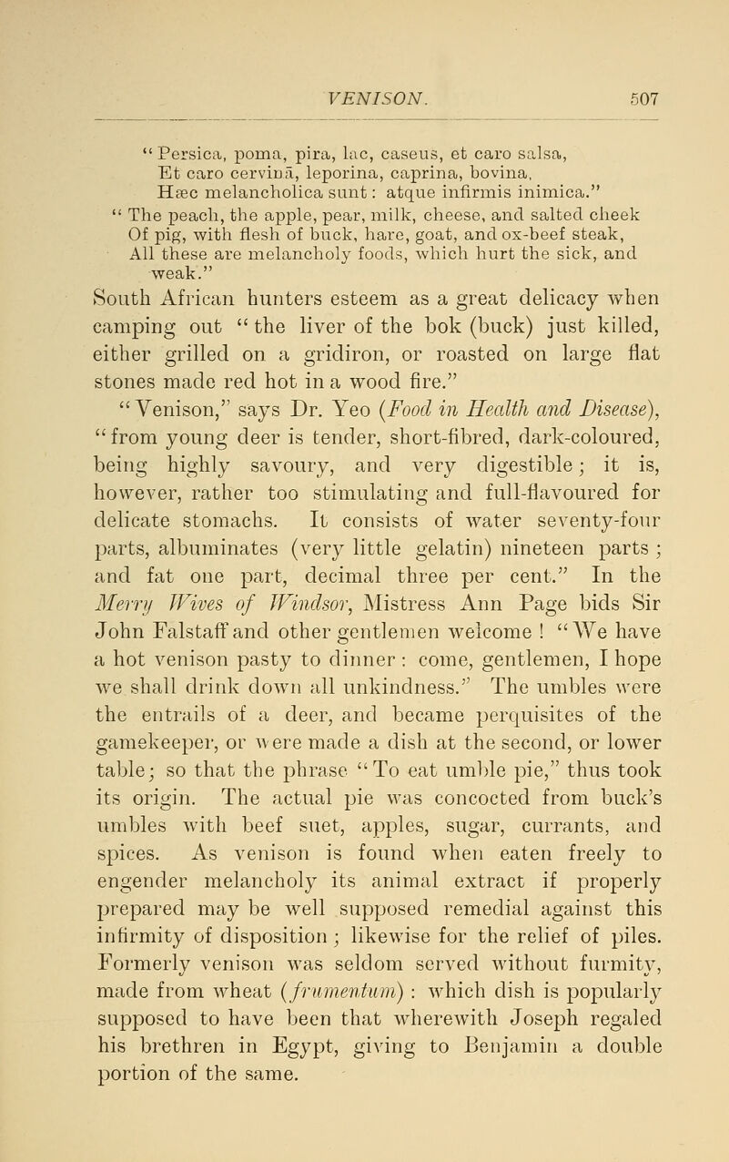  Persica, poma, pira, lac, caseus, et caro salsa, Et caro cervioji, leporina, caprina, bovina, Hsec melancholica sunt: atque infirmis inimica.  The peach, the apple, pear, milk, cheese, and salted cheek Of pig, with flesh of buck, hare, goat, and ox-beef steak. All these are melancholy foods, which hurt the sick, and weak. South African hunters esteem as a great delicacy when camping out  the liver of the bok (buck) just killed, either grilled on a gridiron, or roasted on large flat stones made red hot in a wood fire.  Venison, says Dr. Yeo (Food in Health and Disease), from young deer is tender, short-fibred, dark-coloured, being highly savoury, and very digestible; it is, however, rather too stimulating and full-flavoured for delicate stomachs. It consists of water seventy-four parts, albuminates (very little gelatin) nineteen parts ; and fat one part, decimal three per cent. In the Merry Wives of Windsor, Mistress Ann Page bids Sir John Falstaffand other gentlemen welcome ! We have a hot venison pasty to dinner: come, gentlemen, I hope we shall drink down all unkindness. The umbles were the entrails of a deer, and became perquisites of the gamekeeper, or were made a dish at the second, or lower table; so that the phrase To eat umble pie, thus took its origin. The actual pie was concocted from buck's umbles with beef suet, apples, sugar, currants, and spices. As venison is found when eaten freely to engender melancholy its animal extract if properly prepared may be well supposed remedial against this infirmity of disposition; likewise for the relief of piles. Formerly venison was seldom served without furmity, made from wheat (frumentum) : which dish is popularly supposed to have been that wherewith Joseph regaled his brethren in Egypt, giving to Benjamin a double portion of the same.