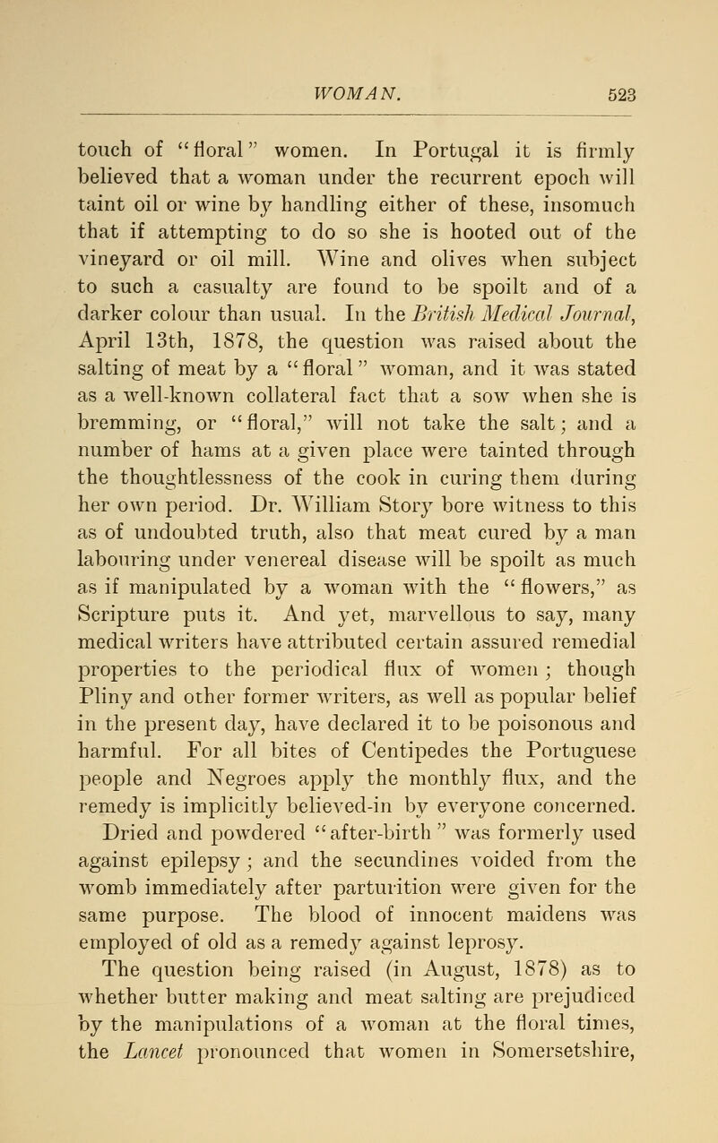 touch of  fioral women. In Portugal it is firmly believed that a woman under the recurrent epoch will taint oil or wine by handling either of these, insomuch that if attempting to do so she is hooted out of the vineyard or oil mill. Wine and olives when subject to such a casualty are found to be spoilt and of a darker colour than usual. In the British Medical Journal, April 13th, 1878, the question was raised about the salting of meat by a floral woman, and it was stated as a well-known collateral fact that a sow when she is bremming, or floral, will not take the salt; and a number of hams at a given place were tainted through the thoughtlessness of the cook in curing them during her own period. Dr. William Story bore witness to this as of undoubted truth, also that meat cured by a man labouring under venereal disease will be spoilt as much as if manipulated by a woman with the  flowers, as Scripture puts it. And yet, marvellous to say, many medical writers have attributed certain assured remedial properties to the periodical flux of women ; though Pliny and other former waiters, as well as popular belief in the present day, have declared it to be poisonous and harmful. For all bites of Centipedes the Portuguese people and Negroes apply the monthly flux, and the remedy is implicitly believed-in by everyone concerned. Dried and powdered after-birth  was formerly used against epilepsy; and the secundines voided from the womb immediately after parturition were given for the same purpose. The blood of innocent maidens Avas employed of old as a remedy against leprosy. The question being raised (in August, 1878) as to whether butter making and meat salting are prejudiced by the manipulations of a woman at the floral times, the Lancet pronounced that women in Somersetshire,