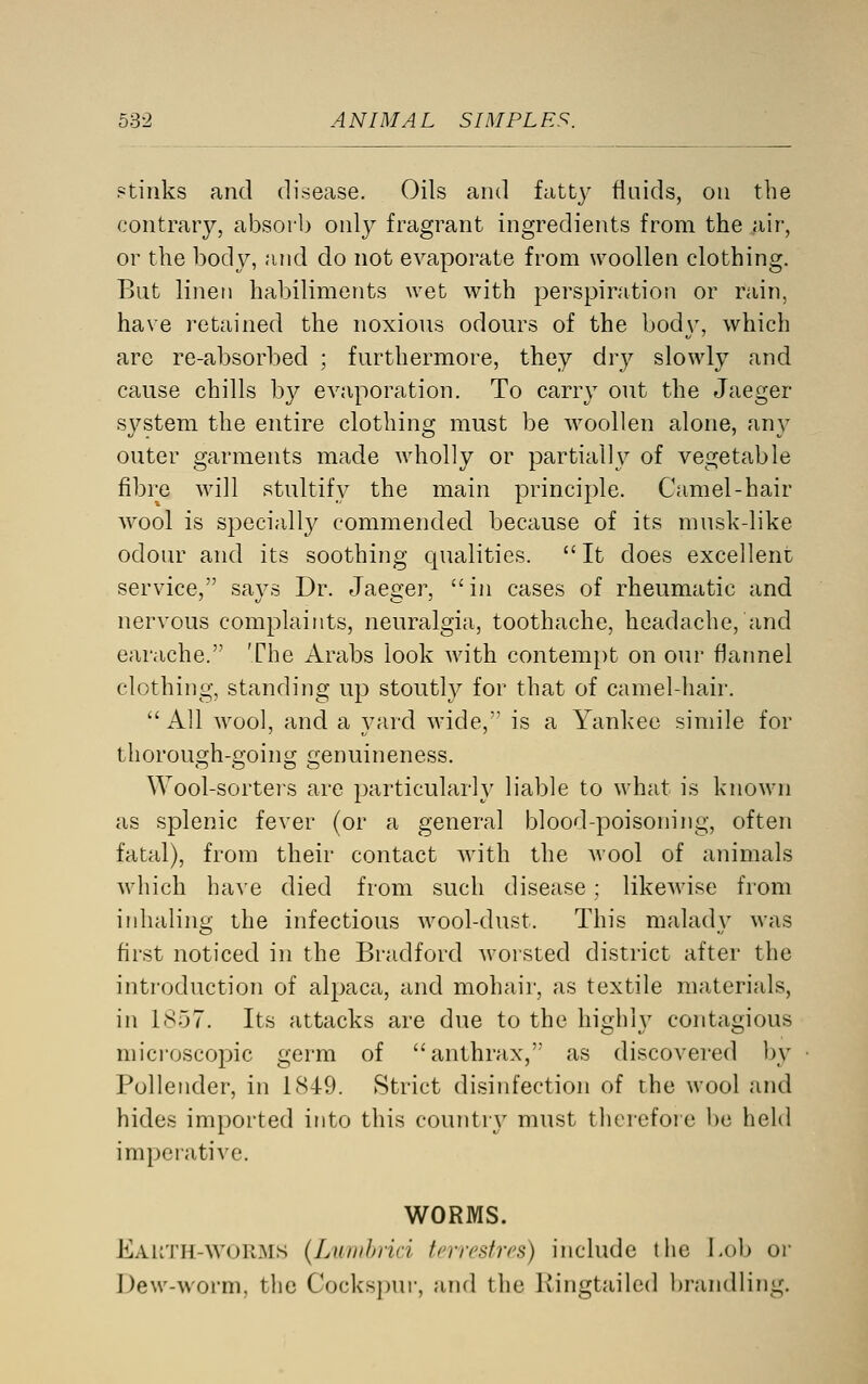 Ptiiiks and disease. Oils and fatty fluids, on the contrary, absorb only fragrant ingredients from the air, or the body, and do not evaporate from woollen clothing. But lineti habiliments wet with perspiration or rain, have retained the noxious odours of the hody, which are re-absorbed ; furthermore, they dry slowly and cause chills b}^ evaporation. To carry out the Jaeger system the entire clothing must be woollen alone, any outer garments made wholly or partiall}?- of vegetable fibre will stultify the main principle. Camel-hair wool is specially commended because of its musk-like odour and its soothing qualities.  It does excellent service, says Dr. Jaeger, in cases of rheumatic and nervous complaints, neuralgia, toothache, headache, and earache. The Arabs look with contem})t on our flannel clothing, standing up stouth^ for that of camel-hair.  All wool, and a yard wide, is a Yankee simile for thorough-going genuineness. Wool-sorters are particular!}' liable to what is known as splenic fever (or a general blood-poisoning, often fatal), from their contact with the wool of animals which have died from such disease; likewise from inhaling the infectious wool-dust. This malady was first noticed in the Bradford worsted district after the introduction of alpaca, and mohair, as textile materials, in 1857. Its attacks are due to the highly contagious microscojoic germ of anthrax, as discovered by Pollender, in 1849. Strict disinfection of the wool and hides imported into this countrj' must therefore be held imperative. WORMS. Eauth-wurms (Luiiihiiri fcrrcstrcH) include the i.ob or IJew-worm, the Cocks])ur, and the Kingtailed l)randling.