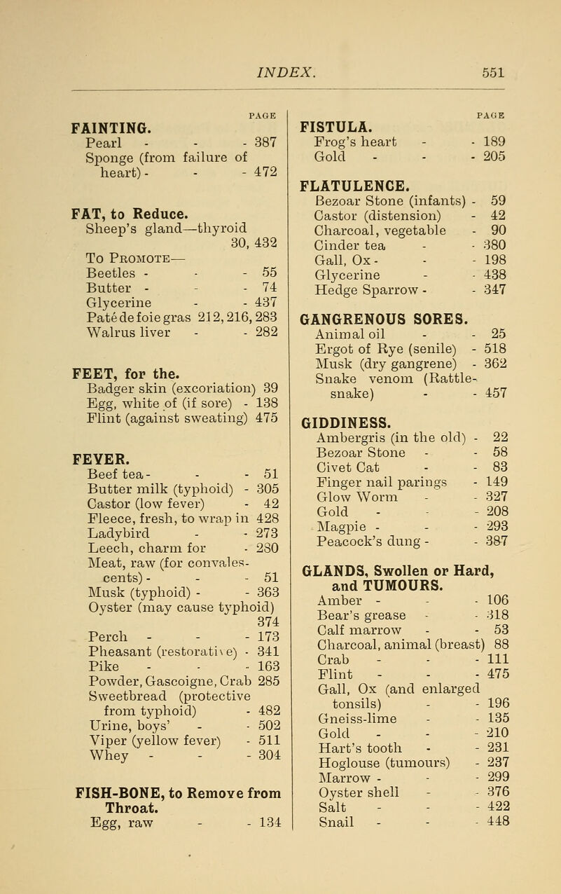 FAINTING. Pearl - - - 387 Sponge (from failure of heart)- - - 472 FAT, to Reduce. Sheep's gland—thyroid 30, 432 To Promote— Beetles - - - 55 Butter - - - 74 Glycerine - - 437 Patedefoiegras 212,216,283 Walrus liver - - 282 FEET, for the. Badger skin (excoriation) 39 Egg, white of (if sore) - 138 Flint (against sweating) 475 FEYER. Beef tea- - - 51 Butter milk (typhoid) - 305 Castor (low fever) - 42 Fleece, fresh, to wrap in 428 Ladybird - - 273 Leech, charm for - 280 Meat, raw (for convales- cents) - - - 51 Musk (typhoid) - - 363 Oyster (may cause typhoid) 374 Perch - - - 173 Pheasant (restorati\ e) - 341 Pike - -  163 Powder, Gascoigne, Crab 285 Sweetbread (protective from typhoid) - 482 Urine, boys' - - 502 Viper (yellow fever) - 511 Whey - - - 304 FISH-BONE, to Remove from Throat. Egg, raw - - 134 FISTULA. Frog's heart - - 189 Gold - - - 205 FLATULENCE. Bezoar Stone (infants) - 59 Castor (distension) - 42 Charcoal, vegetable - 90 Cinder tea - - 380 Gall, Ox - - - 198 Glycerine - - 438 Hedge Sparrow - - 347 GANGRENOUS SORES. Animal oil - - 25 Ergot of Rye (senile) - 518 Musk (dry gangrene) - 362 Snake venom (Rattle-. snake) - - 457 GIDDINESS. Ambergris (in the old) - 22 Bezoar Stone - - 58 Civet Cat - - 83 Finger nail parings - 149 Glow Worm - - 327 Gold - - - 208 ]\Iagpie - - - 293 Peacock's dung - - 3&7 GLANDS, Swollen or Hard, and TUMOURS. Amber - - - 106 Bear's grease - - 318 Calf marrow - - 53 Charcoal, animal (breast) 88 Crab - - - 111 Flint - - - 475 Gall, Ox (and enlarged tonsils) - - 196 Gneiss-lime - - 135 Gold - - - 210 Hart's tooth - - 231 Hoglouse (tumours) - 237 Marrow - - - 299 Oyster shell - - 376 Salt - - - 422 Snail - - - 448