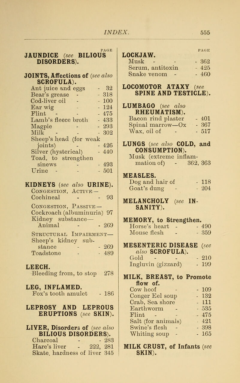 JAUNDICE {see BILIOUS '^ DISORDERS). JOINTS, Affections of (see also SCROFULA). Ant juice and eggs - 32 Bears grease - - 318 Cod-liver oil - - 100 Ear wig - - 124 Flint - - - 475 Lamb's fleece broth - 433 Magpie - - 293 Milk - - - 302 Sheep's head (for weak joints) - - 426 Silver (hysterical) - 440 Toad, to strengthen sinews - - 493 Urine - - - 501 KIDNEYS (see also URINE). Congestion, Active — Cochineal - - 93 Congestion, Passive— Cockroach (albuminuria) 97 Kidney substance— Animal - - 269 Structural Impairment— Sheep's kidney sub- stance - - 269 Toadstone - - 489 LEECH. Bleeding from, to stop 278 LEG, INFLAMED. Fox's tooth amulet - 186 LEPROSY AND LEPROUS ERUPTIONS {see SKIN). LIYER, Disorders of {see also BILIOUS DISORDERS). Charcoal - - 283 Hare's liver - 222, 281 Skate, hardness of liver 345 LOCKJAW. Musk - - - 362 Serum, antitoxin - 425 Snake venom - - 460 LOCOMOTOR ATAXY {see SPINE AND TESTICLE). LUMBAGO {see also RHEUMATISM). Bacon rind plaster - 401 Spinal marrow—Ox - 367 Wax, oil of - - 517 LUNGS {see also COLD, and CONSUMPTION). Musk (extreme inflam- mation of) - 362, 363 MEASLES. Dog and hair of - 118 Goat's dung - - 204 MELANCHOLY {see IN- SANITY). MEMORY, to Strengthen. Horse's heart - - 490 Mouse flesh - - 359 MESENTERIC DISEASE {see also SCROFULA). Gold - - - 210 Ingluvin (gizzard) - 199 MILK, BREAST, to Promote flow of. Cow hoof - 109 Conger Eel soup - 132 Crab, Sea shore - HI Earthworm - 535 Flint - - 475 Salt (for animals) 421 Swine's flesh - 398 Whiting soup - - 165 MILK CRUST, of Infants {see SKIN).