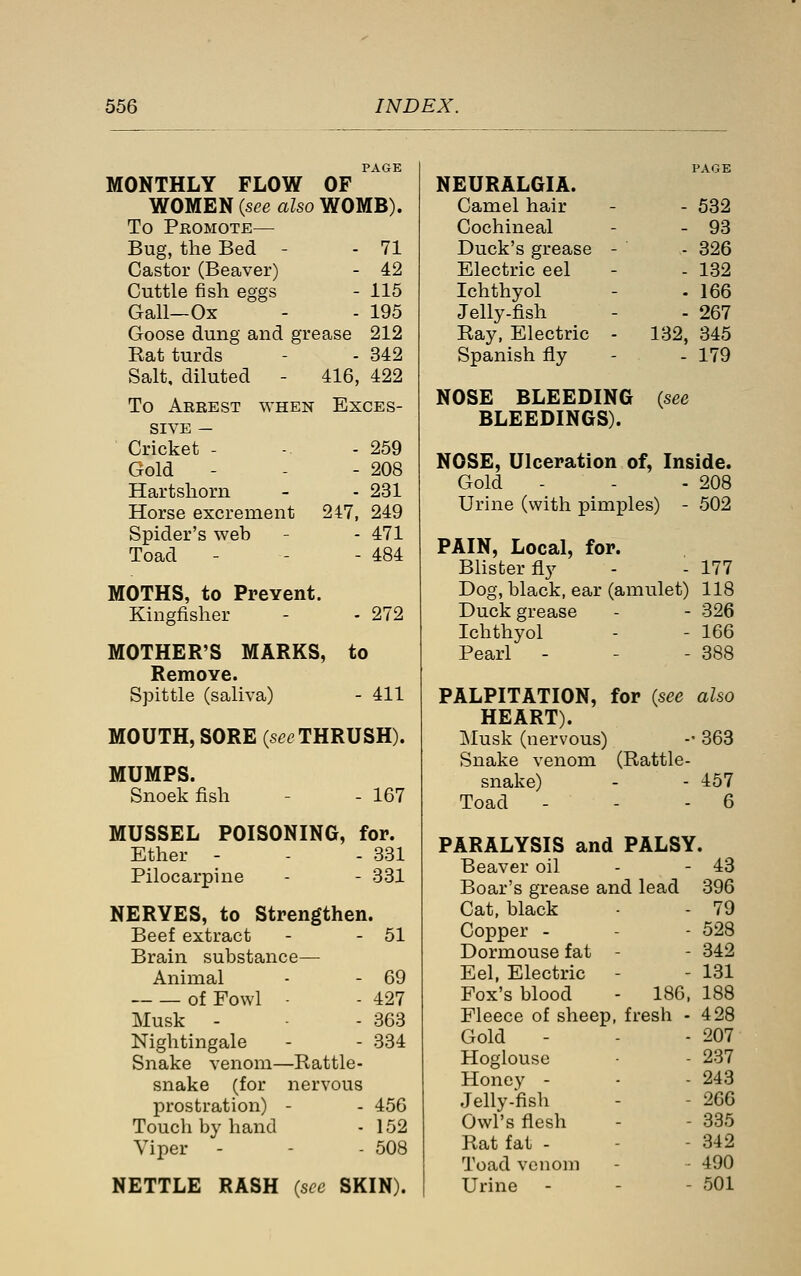 PAGE MONTHLY FLOW OF WOMEN {see also WOMB). To Promote— Bug, the Bed - - 71 Castor (Beaver) - 42 Cuttle fish eggs - 115 Gall—Ox - - 195 Goose dung and grease 212 Eat turds - - 342 Salt, diluted - 416, 422 To Arrest when Exces- sive — Cricket - -. - 259 Gold - - - 208 Hartshorn - - 231 Horse excrement 247, 249 Spider's web - - 471 Toad - - - 484 MOTHS, to Prevent. Kingfisher - - 272 MOTHER'S MARKS, to Remove. Spittle (saliva) - 411 MOUTH, SORE (se^ THRUSH). MUMPS. Snoek fish 167 MUSSEL POISONING, for. Ether - - - 331 Pilocarpine - - 331 NERVES, to Strengthen. Beef extract - - 51 Brain substance— Animal - - 69 of Fowl ■ - 427 Musk - - 363 Nightingale - - 334 Snake venom—Rattle- snake (for nervous prostration) - - 456 Touch by hand - 152 Viper - - - 508 NETTLE RASH (see SKIN). NEURALGIA. Camel hair - - 532 Cochineal - - 93 Duck's grease - - 326 Electric eel - - 132 Ichthyol - -166 Jelly-fish - - 267 Ray, Electric - 132, 345 Spanish fly - - 179 NOSE BLEEDING (see BLEEDINGS). NOSE, Ulceration of, Inside. Gold - - - 208 Urine (with pimples) - 502 PAIN, Local, for. Blister fly - - 177 Dog, black, ear (amulet) 118 Duck grease - - 326 Ichthyol - - 166 Pearl - - - 388 PALPITATION, for {see also HEART). Musk (nervous) -- 363 Snake venom (Rattle- snake) - - 457 Toad - - - 6 PARALYSIS and PALSY. Beaver oil - - 43 Boar's grease and lead 396 Cat, black - - 79 Copper - - - 528 Dormouse fat - - 342 Eel, Electric - - 131 Fox's blood - 180, 188 Fleece of sheep, fresh - 428 Gold - - - 207 Hoglouse - 237 Honey - - - 243 Jelly-fish - - 266 Owl's flesh - - 335 Rat fat - - - 342 Toad venom - - 490 Urine - - - 501