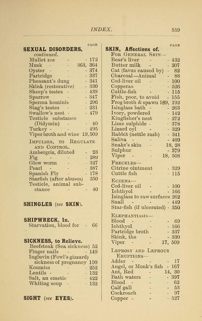 SEXUAL DISORDERS, continued. Mullet roe - - 172 Musk - - 363. 364 Oyster - - - 374 Partridge - - 337 Pheasant's dung - 341 Skink (restorative) - 330 Sheep's testes - - 439 Sparrow - - 347 Sperma hominis - 296 Stag's testes - - 231 Swallow's nest - - 479 Testicle substance (Didymin) - - 40 Turkey - - - 495 Viper broth and wine 19,509 Impulses, to Kegulate AND Control. Ambergris, diluted - 23 Fig - - - 289 Glow worm - - 327 Pearl - - - 387 Spanish Fly - - 178 Starfish (after abuses) 350 Testicle, animal sub- stance - - 40 SHINGLES [see SKIN). SHIPWRECK, In. Starvation, blood for 66 SICKNESS, to Relieve. Beefsteak (Sea sickness) 52 Finger nails - - 149 Ingluvin (Fowl's gizzard) sickness of pregnancy 199 Koumiss - - 252 Lentils - - - 132 Salt, an emetic - 422 Whiting soup - - 132 PAGE SKIN, Affections of. For General Skin— Bear's liver - - 432 Butter milk - - 307 Cat (favus caused by) - 82 Charcoal—Animal - 88 Cod-liver oil - - 100 Copperas - - 526 Cuttle-fish - - 115 Fish, poor, to avoid - 155 Frog broth & spawn 189, 192 Isinglass bath - - 263 Ivory, powdered - 142 Kingfisher's nest - 272 Lime sulphide - - 378 Lizard oyl - - 329 Eabbit (nettle rash) - 341 Saliva - - - 409 Snake's skin - 18, 28 Sulphur - - 379 Viper - - 18, 508 Freckles— Citrine ointment Cuttle fish 329 115 Eczema— Cod-liver oil - - 100 Ichthyol - - 166 Isinglass to raw surfaces 262 Snail - - - 449 Star-fish (if ulcerated) - 350 Elephantiasis— Blood - - 69 Ichthyol - 166 Partridge broth - 337 Skink, the - 330 Viper - 17, 509 Leprosy and Leprous Eruptions— Adder - - - 17 Angel, or Monk's fish - 167 Ant, Red - 14, 80 Bath waters - - 397 Blood - - - 62 Calf gall - - 53 Cockroach - - 97