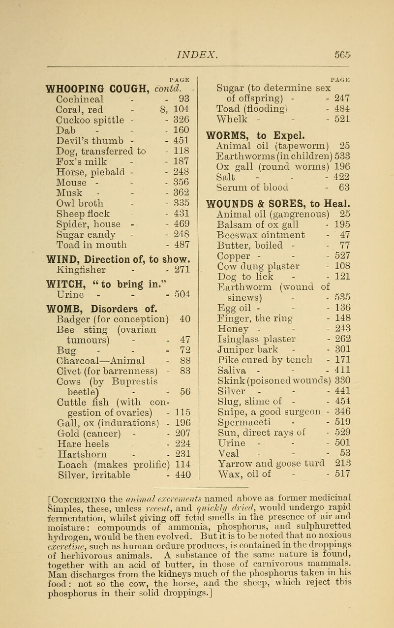 PAGE I'AfiK WHOOPING COUGH, contcl. Sugar (to determine sex Cochineal 93 of offspring) - 247 Cora], red - 8, 104 Toad (flooding) 484 Cuckoo spittle - 326 Whelk - 521 Dab Devil's thumb - Dog, transferred to Fox's milk Horse, piebald - 160 451 118 187 248 WORMS, to Expel. Animal oil (tapeworm) Earthworms (in children Ox gall (round worms) Salt 25 )533 196 422 Mouse - Musk - 356 362 Serum of blood 63 Owl broth 335 WOUNDS & SORES, to Heal. Sheep flock 431 Animal oil (gangrenous) 25 Spider, house -- 469 Balsam of ox gall 195 Sugar candy 248 Beeswax ointment 47 Toad in mouth 487 Butter, boiled - 77 WIND, Direction of, to show. Kingfisher - - 271 Copper - Cow dung plaster Dog to lick 527 108 121 WITCH,  to bring in. Earthworm (wound of Urine - 504 sinews) 535 WOMB, Disorders of. Egg oil - 136 Badger (for conception) 40 Finger, the ring 148 Bee sting (ovarian Honey - 243 tumours) 47 Isinglass plaster 262 Bug - 72 Juniper bark 301 Charcoal—Animal 88 Pike cured by tench - 171 Civet (for barrenness) - 83 Saliva - 411 Cows (by Buprestis Skink (poisoned wounds 330 beetle) 56 Silver - 441 Cuttle fish (with con- Slug, slime of - 454 gestion of ovaries) 115 Snipe, a good surgeon - 346 Gall, ox (indurations) - 196 Spermaceti 519 Gold (cancer) - 207 Sun, direct rays of 529 Hare heels 224 Urine - 501 Hartshorn 231 Veal - 53 Loach (makes prolific) 114 Yarrow and goose turd 213 Silver, irritable 440 Wax, oil of 517 [C0NCEE2JING the animal excrements named above as foi-mer medicinal Simples, these, unless recent, and quickly dried, would undergo rapid fermentation, whilst giving off fetid smells in the presence of ah and moisture: compounds of ammonia, phosphorus, and sulphuretted hydrogen, would be then evolved. But it is to be noted that no noxious excretine, such as human ordure produces, is contained in the droppings of herbivorous animals. A substance of the same nature is found, together with an acid of butter, in those of carnivorous mammals. Man discharges from the kidneys much of the phosphorus taken in his food: not so the cow, the horse, and the sheep, which reject this phosphorus in their solid di-oppings.]