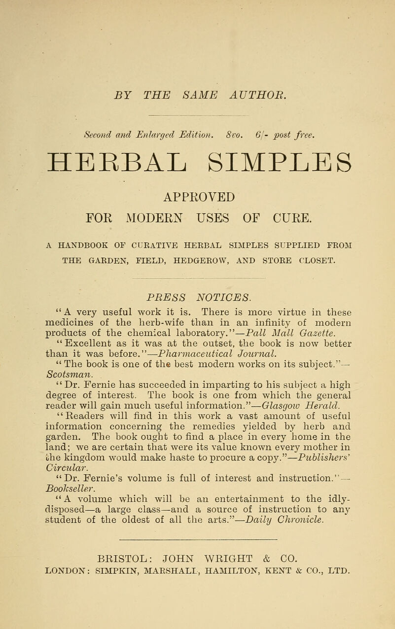 BY THE SAME AUTHOR. Second and Enlarged Edition. 8vo. 6/- 2^ost free. HEEBAL SIMPLES APPROVED FOR MODERN USES OF CURE. A HANDBOOK OF CUEATIVE HEEBAL SIMPLES SUPPLIED FEOM THE GAEDEN, FIELD, HEDGEEOW, AND STOEE CLOSET. PRESS NOTICES.  A very useful work it is. There is more virtue in these medicines of the herb-wife than in an infinity of modern products of the chemical laboratory.—Pall Mall Gazette.  Excellent as it was at the outset, the book is now better than it was before.—Pharmaceutical Journal.  The book is one of th® best modern works on its subject.— Scotsman. Dr. Fernie has succeeded in imparting to his subject a high degree of interest. The book is one from which the general reader will gain much useful information.—Glasgoiu Herald. Readers will find in this work a vast amount of useful information concerning the remedies yielded by herb and garden. The book ought to find a place in every home in the land; we are certain that were its value known every mother in iihe kingdom would make haste to procure a copy.—Publishers' Circular. Dr. Fernie's volume is full of interest and instruction. — Bookseller. A volume which will be an entertainment to the idly- disposed—a large class—and a source of instruction to any student of the oldest of all the arts.—Daily Chronicle. BRISTOL: JOHN WRIGHT & CO. LONDON: SIMPKIN, MARSHALL, HAMILTON, KENT & CO., LTD.