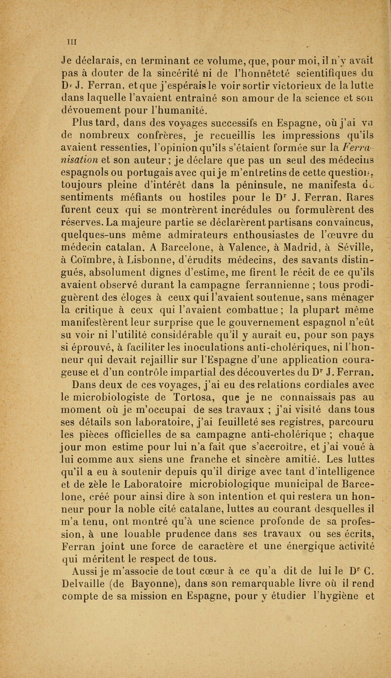 Je déclarais, en terminant ce volume, que, pour moi, il n'y avait pas à douter de la sincérité ni de l'honnêteté scientifiques du Dr J. Ferran, et que j'espérais le voir sortir victorieux de la lutte dans laquelle l'avaient entraîné son amour de la science et son dévouement pour l'humanité. Plus tard, dans des voyages successifs en Espagne, où j'ai va de nombreux confrères, je recueillis les impressions qu'ils avaient ressenties, l'opinion qu'ils s'étaient formée sur la Ferra- nisation et son auteur; je déclare que pas un seul des médecins espagnols ou portugais avec qui je m'entretins de cette questioi/. toujours pleine d'intérêt dans la péninsule, ne manifesta do sentiments méfiants ou hostiles pour le D'' J. Ferran. Rares furent ceux qui se montrèrent incrédules ou formulèrent des réserves. La majeure partie se déclarèrent partisans convaincus, quelques-uns même admirateurs enthousiastes de l'œuvre du médecin catalan. A Barcelone, à Valence, à Madrid, à Séville, à Coïmbre, à Lisbonne, d'érudits médecins, des savants distin- gués, absolument dignes d'estime, me firent le récit de ce qu'ils avaient observé durant la campagne ferrannienne ; tous prodi- guèrent des éloges à ceux qui l'avaient soutenue, sans ménager la critique à ceux qui l'avaient combattue ; la plupart même manifestèrent leur surprise que le gouvernement espagnol n'eût su voir ni l'utilité considérable qu'il y aurait eu, pour son pays si éprouvé, à faciliter les inoculations anti-cholériques, ni l'hon- neur qui devait rejaillir sur l'Espagne d'une application coura- geuse et d'un contrôle impartial des découvertes du D* J. Ferran. Dans deux de ces voyages, j'ai eu des relations cordiales avec le microbiologiste de Tortosa, que je ne connaissais pas au moment où je m'occupai de ses travaux ; j'ai visité dans tous ses détails son laboratoire, j'ai feuilleté ses registres, parcouru les pièces officielles de sa campagne anti-cholérique ; chaque jour mon estime pour lui n'a fait que s'accroître, et j'ai voué à lui comme aux siens une franche et sincère amitié. Les luttes qu'il a eu à soutenir depuis qu'il dirige avec tant d'intelligence et de zèle le Laboratoire microbiologique municipal de Barce- lone, créé pour ainsi dire à son intention et qui restera un hon- neur pour la noble cité catalane, luttes au courant desquelles il m'a tenu, ont montré qu'à une science profonde de sa profes- sion, à une louable prudence dans ses travaux ou ses écrits, Ferran joint une force de caractère et une énergique activité qui méritent le respect de tous. Aussi je m'associe de tout cœur à ce qu'a dit de lui le D G. Delvaille (de Bayonne), dans son remarquable livre où il rend compte de sa mission en Espagne, pour y étudier l'hygiène et