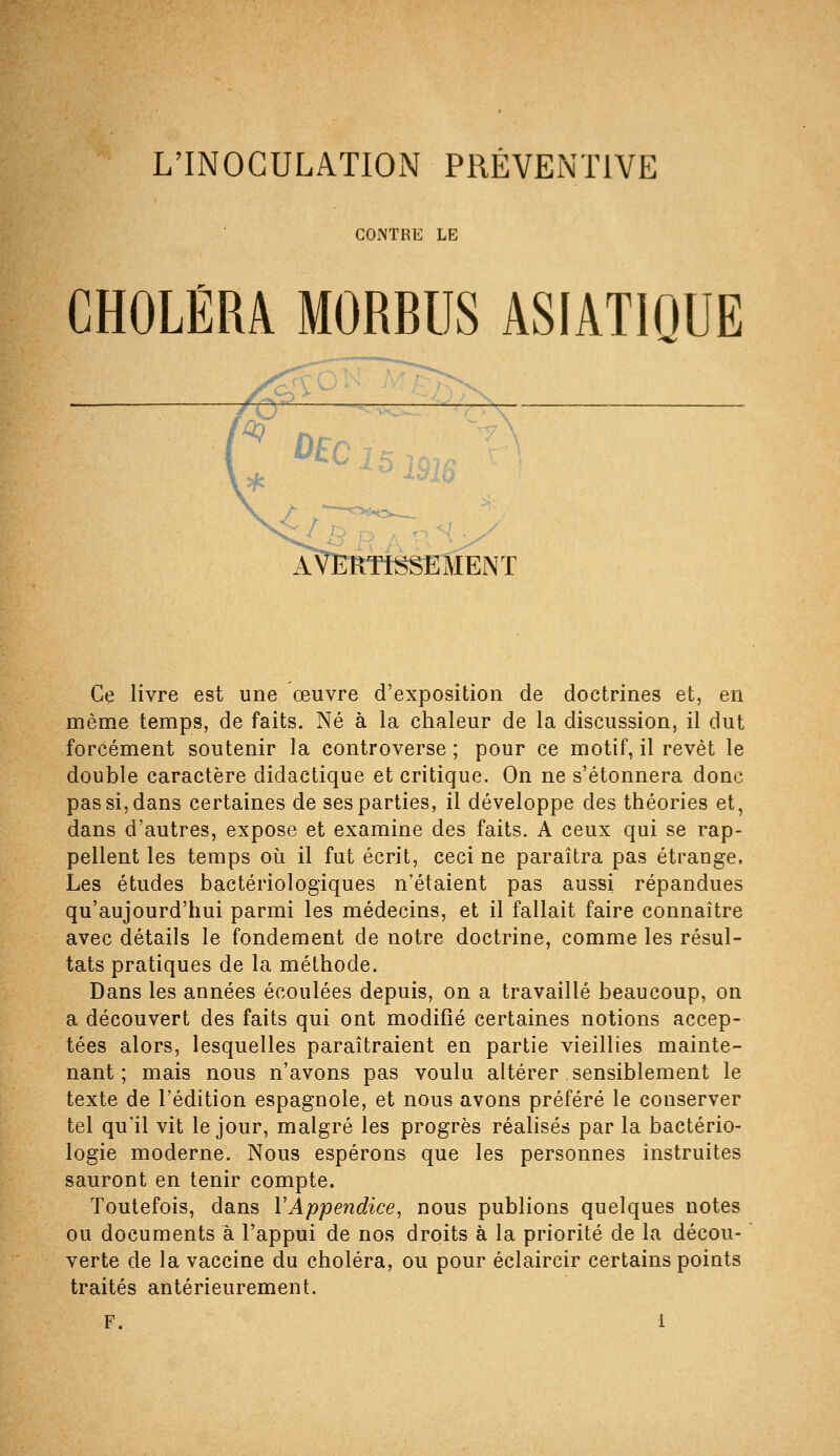 L'INOCULATION PRÉVENTIVE CONTRE LE CHOLÉRA MORBUS ASIATIQUE ^ AVERTISSEMENT Ce livre est une œuvre d'exposition de doctrines et, en même temps, de faits. Né à la chaleur de la discussion, il dut forcément soutenir la controverse ; pour ce motif, il revêt le double caractère didactique et critique. On ne s'étonnera donc pas si, dans certaines de ses parties, il développe des théories et, dans d'autres, expose et examine des faits. A ceux qui se rap- pellent les temps où il fut écrit, ceci ne paraîtra pas étrange. Les études bactériologiques n'étaient pas aussi répandues qu'aujourd'hui parmi les médecins, et il fallait faire connaître avec détails le fondement de notre doctrine, comme les résul- tats pratiques de la méthode. Dans les années écoulées depuis, on a travaillé beaucoup, on a découvert des faits qui ont modifié certaines notions accep- tées alors, lesquelles paraîtraient en partie vieillies mainte- nant ; mais nous n'avons pas voulu altérer sensiblement le texte de l'édition espagnole, et nous avons préféré le conserver tel qu'il vit le jour, malgré les progrès réalisés par la bactério- logie moderne. Nous espérons que les personnes instruites sauront en tenir compte. Toutefois, dans VAppendice, nous publions quelques notes ou documents à l'appui de nos droits à la priorité de la décou- verte de la vaccine du choléra, ou pour éclaircir certains points traités antérieurement.