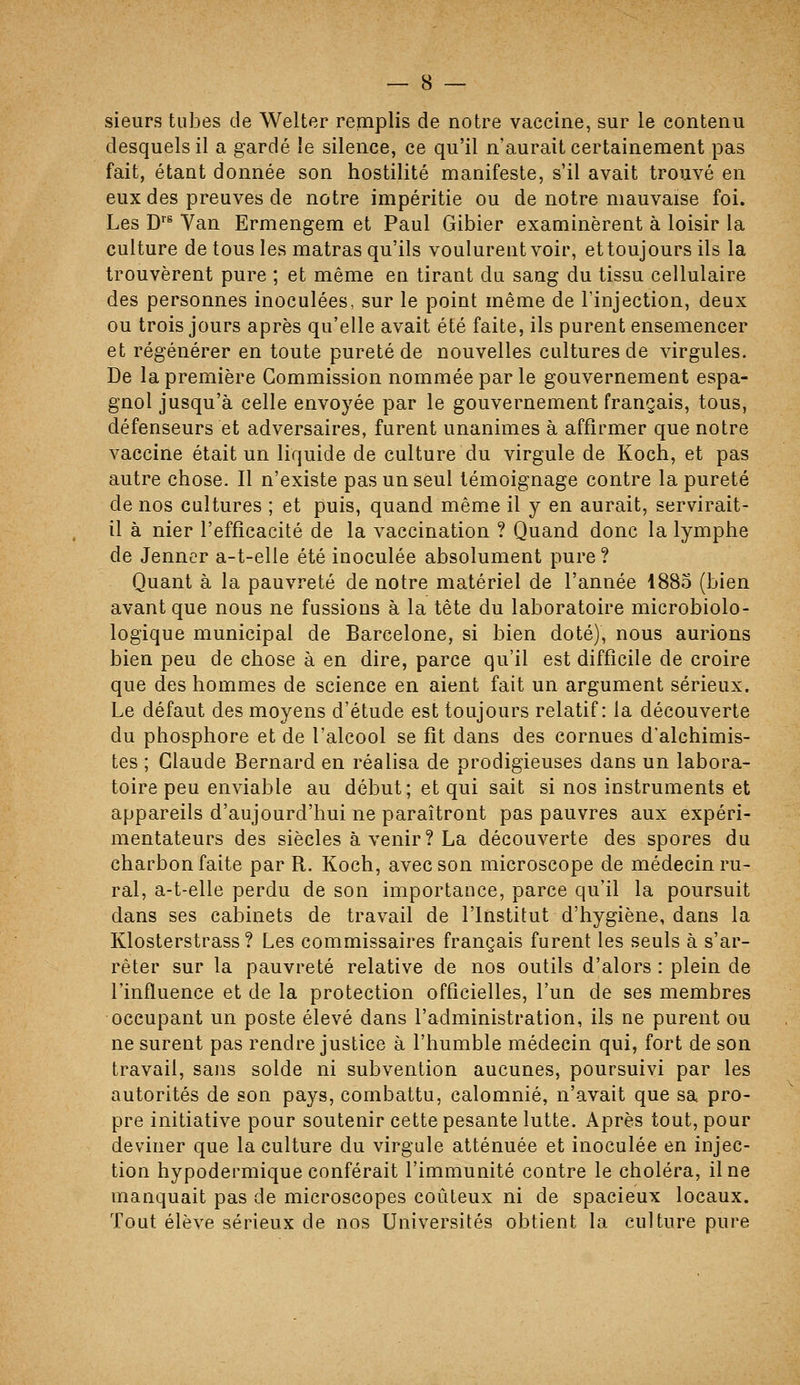 sieurs tubes de Welter remplis de notre vaccine, sur le contenu desquels il a gardé îe silence, ce qu'il n'aurait certainement pas fait, étant donnée son hostilité manifeste, s'il avait trouvé en eux des preuves de notre impéritie ou de notre mauvaise foi. Les D''* Van Ermengem et Paul Gibier examinèrent à loisir la culture de tous les matras qu'ils voulurent voir, et toujours ils la trouvèrent pure ; et même en tirant du sang du tissu cellulaire des personnes inoculées, sur le point même de l'injection, deux ou trois jours après qu'elle avait été faite, ils purent ensemencer et régénérer en toute pureté de nouvelles cultures de virgules. De la première Commission nommée par le gouvernement espa- gnol jusqu'à celle envoyée par le gouvernement français, tous, défenseurs et adversaires, furent unanimes à affirmer que notre vaccine était un liquide de culture du virgule de Koch, et pas autre chose. Il n'existe pas un seul témoignage contre la pureté de nos cultures ; et puis, quand même il y en aurait, servirait- il à nier l'efficacité de la vaccination ? Quand donc la lymphe de Jenncr a-t-elle été inoculée absolument pure ? Quant à la pauvreté de notre matériel de l'année 1885 (bien avant que nous ne fussions à la tête du laboratoire microbiolo- logique municipal de Barcelone, si bien doté), nous aurions bien peu de chose à en dire, parce qu'il est difficile de croire que des hommes de science en aient fait un argument sérieux. Le défaut des moyens d'étude est toujours relatif: la découverte du phosphore et de l'alcool se fit dans des cornues d'alchimis- tes ; Claude Bernard en réalisa de prodigieuses dans un labora- toire peu enviable au début; et qui sait si nos instruments et appareils d'aujourd'hui ne paraîtront pas pauvres aux expéri- mentateurs des siècles à venir? La découverte des spores du charbon faite par R. Koch, avec son microscope de médecin ru- ral, a-t-elle perdu de son importance, parce qu'il la poursuit dans ses cabinets de travail de l'Institut d'hygiène, dans la Klosterstrass ? Les commissaires français furent les seuls à s'ar- rêter sur la pauvreté relative de nos outils d'alors : plein de l'influence et de la protection officielles, l'un de ses membres occupant un poste élevé dans l'administration, ils ne purent ou ne surent pas rendre justice à l'humble médecin qui, fort de son travail, sans solde ni subvention aucunes, poursuivi par les autorités de son pays, combattu, calomnié, n'avait que sa pro- pre initiative pour soutenir cette pesante lutte. Après tout, pour deviner que la culture du virgule atténuée et inoculée en injec- tion hypodermique conférait l'immunité contre le choléra, il ne manquait pas de microscopes coûteux ni de spacieux locaux. Tout élève sérieux de nos Universités obtient la culture pure