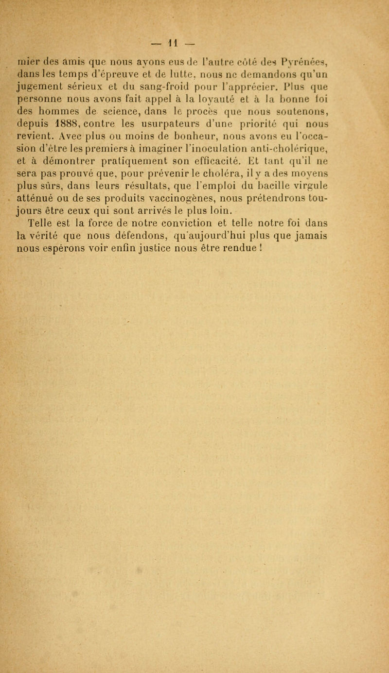 — li- mier des amis que nous ayons eus (Je l'autre côté des Pyrénées, dans les temps d'épreuve et de lutte, nous ne demandons qu'un jugement sérieux et du sang-froid pour l'apprécier. 1*1 us que personne nous avons fait appel à la loyauté et à la bonne loi des hommes de science, dans le procès que nous soutenons, depuis 1888, contre les usurpateurs d'une priorité qui nous revient. Avec plus ou moins de bonheur, nous avons eu l'occa- sion d'être les premiers à imaginer l'inoculation anti-cholérique, et à démontrer pratiquement son efficacité. Et tant qu'il ne sera pas prouvé que, pour prévenir le choléra, il y a des moyens plus sûrs, dans leurs résultats, que l'emploi du bacille virgule atténué ou de ses produits vaccinogènes, nous prétendrons tou- jours être ceux qui sont arrivés le plus loin. Telle est la force de notre conviction et telle notre foi dans la vérité que nous défendons, qu'aujourd'hui plus que jamais nous espérons voir enfin justice nous être rendue !