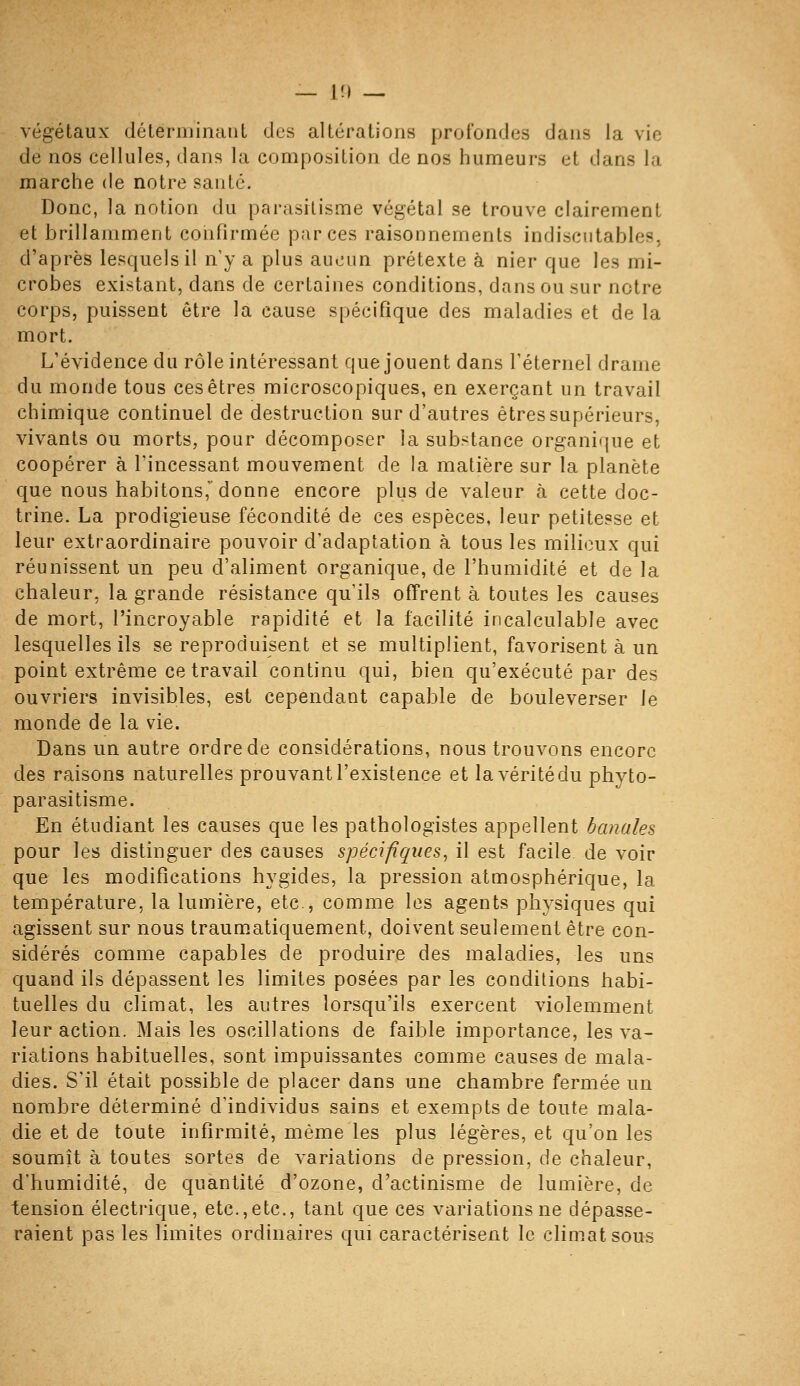 végétaux déleriiiinaiit des altérations profondes dans la vie de nos cellules, dans la composition de nos humeurs et dans la marche de notre santé. Donc, la notion du parasitisme végétal se trouve clairement et brillamment confirmée par ces raisonnements indiscutables, d'après lesquels il n y a plus aucun prétexte à nier que les mi- crobes existant, dans de certaines conditions, dans ou sur notre corps, puissent être la cause spécifique des maladies et de la mort. L'évidence du rôle intéressant que jouent dans féternel drame du monde tous ces êtres microscopiques, en exerçant un travail chimique continuel de destruction sur d'autres êtres supérieurs, vivants ou morts, pour décomposer la sub>tance organique et coopérer à l'incessant mouvement de la matière sur la planète que nous habitons,' donne encore plus de valeur à cette doc- trine. La prodigieuse fécondité de ces espèces, leur petitesse et leur extraordinaire pouvoir d'adaptation à tous les milieux qui réunissent un peu d'aliment organique, de l'humidité et de la chaleur, la grande résistance qu'ils offrent à toutes les causes de mort, l'incroyable rapidité et la facilité incalculable avec lesquelles ils se reproduisent et se multiplient, favorisent à un point extrême ce travail continu qui, bien qu'exécuté par des ouvriers invisibles, est cependant capable de bouleverser le monde de la vie. Dans un autre ordre de considérations, nous trouvons encore des raisons naturelles prouvant l'existence et la vérité du phyto- parasitisme. En étudiant les causes que les pathologistes appellent banales pour les distinguer des causes spécifiques^ il est facile de voir que les modifications hygides, la pression atmosphérique, la température, la lumière, etc , comme les agents physiques qui agissent sur nous traumatiquement, doivent seulement être con- sidérés comme capables de produire des maladies, les uns quand ils dépassent les limites posées par les conditions habi- tuelles du climat, les autres lorsqu'ils exercent violemment leur action. Mais les oscillations de faible importance, les va- riations habituelles, sont impuissantes comme causes de mala- dies. S'il était possible de placer dans une chambre fermée un nombre déterminé d'individus sains et exempts de toute mala- die et de toute infirmité, même les plus légères, et qu'on les soumît à toutes sortes de variations de pression, de chaleur, d'humidité, de quantité d'ozone, d'actinisme de lumière, de tension électrique, etc.,etc., tant que ces variations ne dépasse- raient pas les limites ordinaires qui caractérisent le climat sous