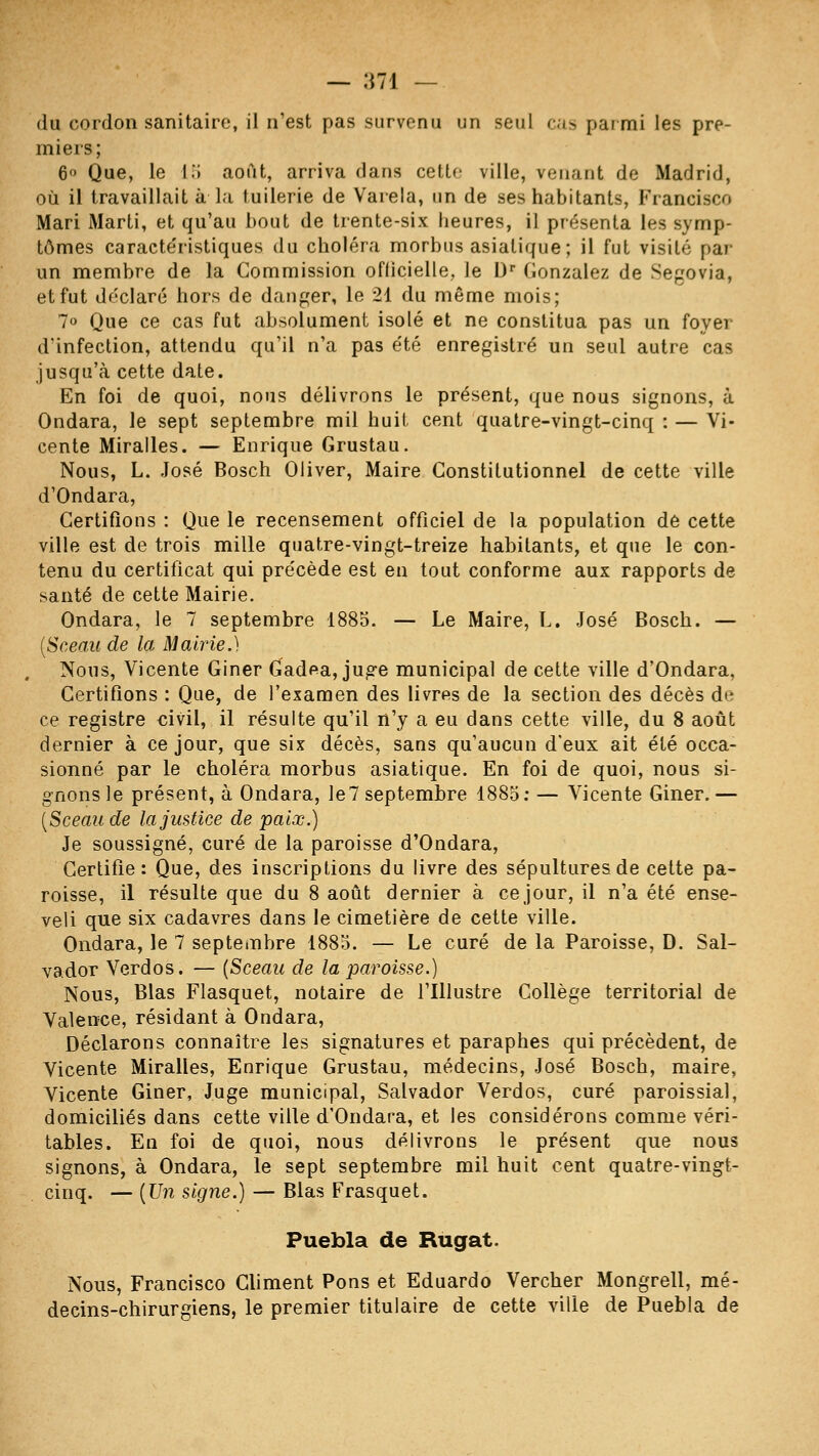 du cordon sanitaire, il n'est pas survenu un seul cas parmi les pre- miers; 6 Que, le lii août, arriva dans cette ville, venant de Madrid, où il travaillait à la tuilerie de Varela, un de ses habitants, Francisco Mari Marti, et qu'au bout de trente-six heures, il présenta les symp- tômes caracte'ristiques du choléra morbus asiatique; il fut visité par un membre de la Commission oflicielle, le D'' Gonzalez de Segovia, et fut déclaré hors de danger, le 21 du même mois; 7o Que ce cas fut absolument isolé et ne constitua pas un foyer d'infection, attendu qu'il n'a pas été enregistré un seul autre cas jusqu'à cette date. En foi de quoi, nous délivrons le présent, que nous signons, à Ondara, le sept septembre mil huit cent quatre-vingt-cinq : — Vi- cente Miralles. — Enrique Grustau. Nous, L. José Bosch Oliver, Maire Constitutionnel de cette ville d'Ondara, Certifions : Que le recensement officiel de la population de cette ville est de trois mille quatre-vingt-treize habitants, et que le con- tenu du certificat qui précède est en tout conforme aux rapports de santé de cette Mairie. Ondara, le 7 septembre 1885. — Le Maire, L. José Bosch. — {Sceau de la Mairie.) Nous, Vicente Giner Gadea, jug-e municipal de cette ville d'Ondara, Certifions : Que, de l'examen des livres de la section des décès de ce registre civil, il résulte qu'il n'y a eu dans cette ville, du 8 août dernier à ce jour, que six décès, sans qu'aucun d'eux ait été occa- sionné par le choléra morbus asiatique. En foi de quoi, nous si- gnons le présent, à Ondara, le? septembre 4885; — Vicente Giner. — [Sceau de la justice de paix.) Je soussigné, curé de la paroisse d'Ondara, Certifie : Que, des inscriptions du livre des sépultures de cette pa- roisse, il résulte que du 8 août dernier à ce jour, il n'a été ense- veli que six cadavres dans le cimetière de cette ville. Ondara, le 7 septembre 1883. — Le curé de la Paroisse, D. Sal- vador Verdos. — {Sceau de la paroisse.) Nous, Blas Flasquet, notaire de l'Illustre Collège territorial de Valence, résidant à Ondara, Déclarons connaître les signatures et paraphes qui précèdent, de Vicente Miralles, Enrique Grustau, médecins, José Bosch, maire, Vicente Giner, Juge municipal, Salvador Verdos, curé paroissial, domiciliés dans cette ville d'Ondara, et les considérons comme véri- tables. En foi de quoi, nous délivrons le présent que nous signons, à Ondara, le sept septembre mil huit cent quatre-vingt- cinq. — {Un signe.) — Blas Frasquet. Puebla de Rugat. Nous, Francisco Climent Pons et Eduardo Vercher Mongrell, mé- decins-chirurgiens, le premier titulaire de cette ville de Puebla de