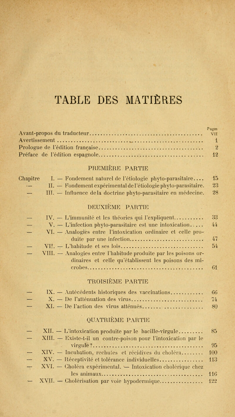 TABLE DES MATIÈRES Pages Avant-propos du traducteur vu Avertissement 1 Prologue do l'édition française 2 Préface de l'édition espagnole 12 PREMIÈRE PARTIE Chapitre I. — Fondement naturel de l'étiologie phyto-parasitaire 15 — IL — Fondement expérimental de rétiologie phyto-parasitaire. 23 — HT. — Influence delà doctrine phyto-parasitaire en médecine. 28 DEUXIÈME PARTIE — IV, — Lïmmunité et les théories qui Texpliquent 33 — V. — L'infection phyto-parasitaire est une intoxication 44 — VI. — Analogies entre l'intoxication ordinaire et celle pro- duite par une infection 47 — VIT. — L'habitude et ses lois 54 — VIII. — Analogies entre l'habitude produite par les poisons or- dinaires et celle cpi'établissent les poisons des mi- crobes 61 TROISIÈME PARTIE — IX. — Antécédents historiques des vaccinations 60 — X. — De l'atténuation des virus 74 — XL — De l'action des virus atténués 80 QUATRIÈME PARTIE — XII. — L'intoxication produite par le bacille-virgule 85 — XIII. — Existe-t-il un contre-poison pour l'intoxication par le virgule ? 95 — XIV. — Incubation, rechutes et récidives du choléra 100 — XV. — Réceptivité et tolérance individuelles 113 — XVI. — Choléra expérimental. '— Intoxication cholérique chez les animaux 116 — XVII. — Cholérisation par voie hypodermique 122