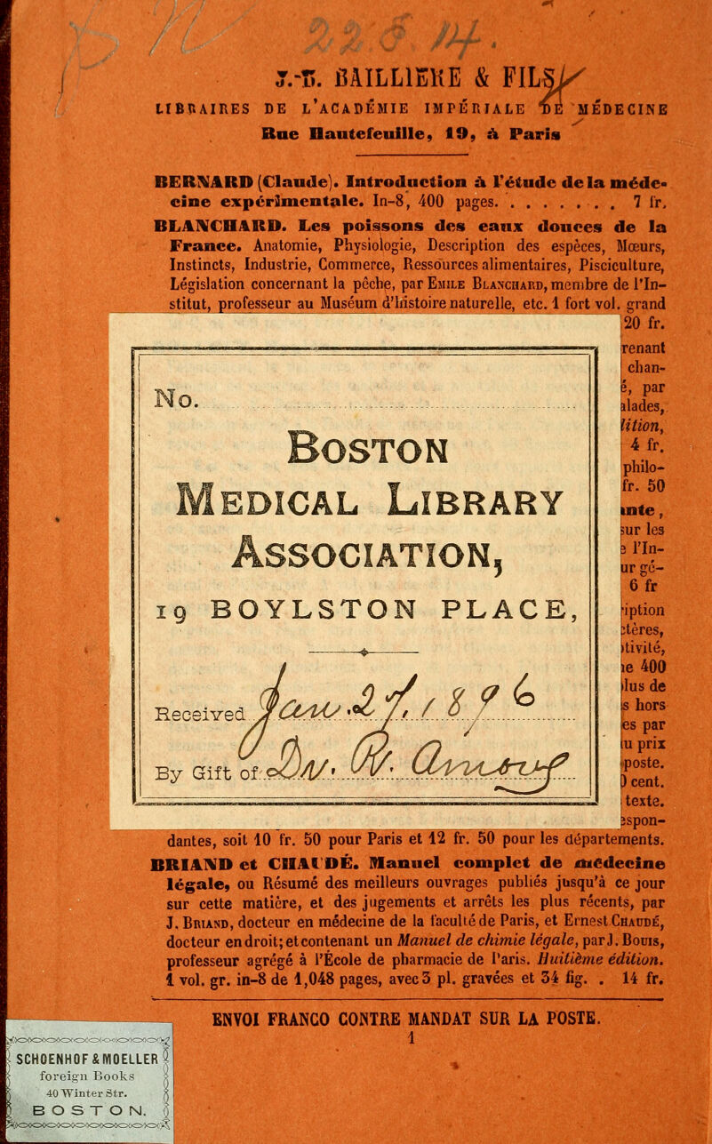 T.-î!. MILL1EKE & FILSi^ LIBRAIRES DE L'ACADÉMIE IMPÉRIALE TE MEDECIN Rue Dautefeuille, 19, à Paris BERNARD (Claude). Introduction à l'étude de la méde- cine expérimentale. In-8, 400 pages. 7 fr, BLANCHARD. Les poissons des eaux douces de la France. Anatomie, Physiologie, Description des espèces, Mœurs, Instincts, Industrie, Commerce, Ressources alimentaires, Pisciculture, Législation concernant la pêche, Par Emile Blanchard, membre de l'In- stitut, professeur au Muséum d'histoire naturelle, etc. 1 fort vol. grand 120 fr. ^l renant chan- No. Boston Médical Lïbrary Association, 19 BOYLSTON PLACE, By Gift &<J£^ e, par ilades, Ution, 4fr. philo- fr. 50 inte, sur les ; l'In- urgé- 6fr iiption tères, tivité, e 400 •lus de is hors tes par tu prix 0 cent, itexte. îspon- dantes, soit 10 fr. 50 pour Paris et 12 fr. 50 pour les départements. BRI AND et CHAI DÉ. Manuel complet de médecine légale» ou Résumé des meilleurs ouvrages publiés jusqu'à ce jour sur cette matière, et des jugements et arrêts les plus récents, par J. Briand, docteur en médecine de la faculté de Paris, et Ernest Chaddé, docteur en droit; et contenant un Manuel de chimie légale, par,). Bouis, professeur agrégé à l'École de pharmacie de Paris. Huitième édition. i vol. gr. in-8 de 1,048 pages, avec 3 pi. gravées et 34 fig. . 14 fr. ENVOI FRANCO CONTRE MANDAT SUR LA POSTE.