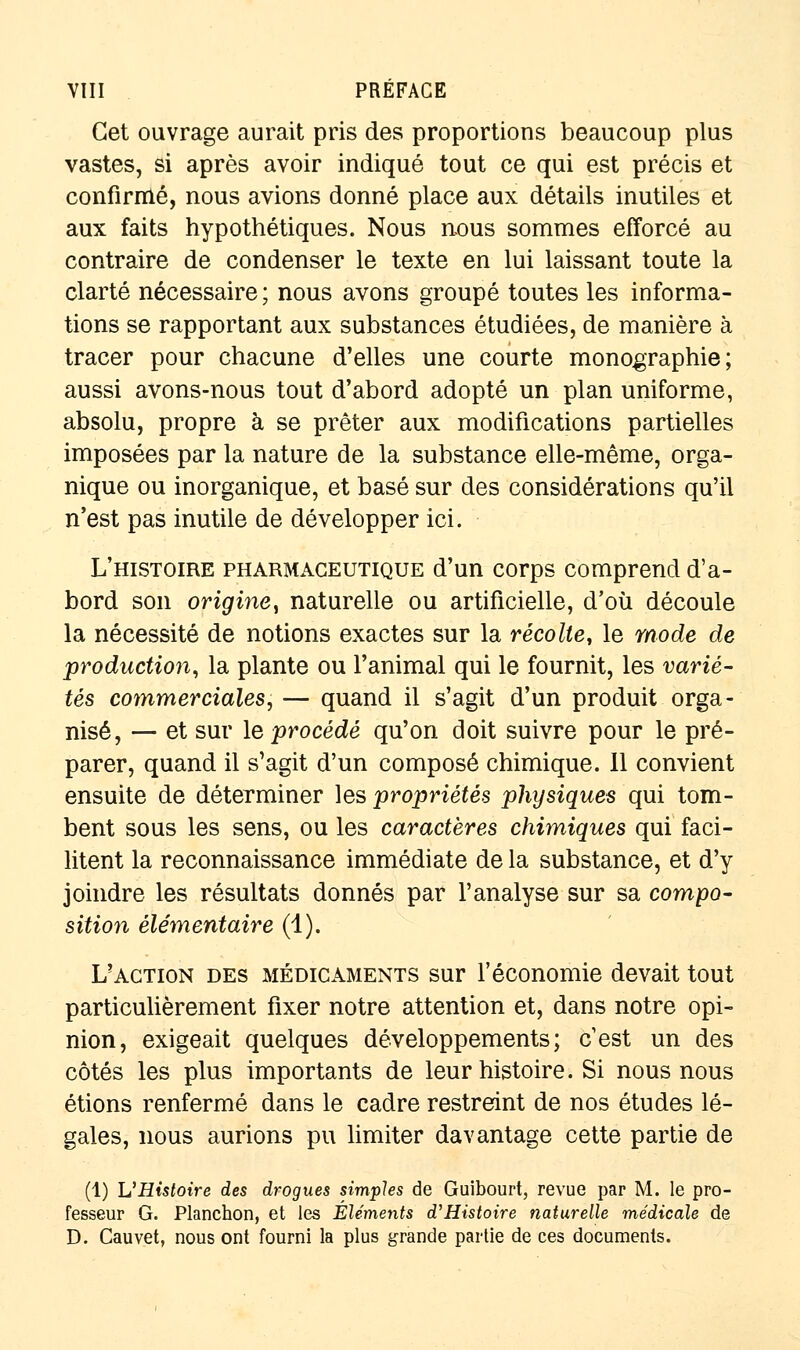 Cet ouvrage aurait pris des proportions beaucoup plus vastes, si après avoir indiqué tout ce qui est précis et confirmé, nous avions donné place aux détails inutiles et aux faits hypothétiques. Nous nous sommes efforcé au contraire de condenser le texte en lui laissant toute la clarté nécessaire ; nous avons groupé toutes les informa- tions se rapportant aux substances étudiées, de manière à tracer pour chacune d'elles une courte monographie; aussi avons-nous tout d'abord adopté un plan uniforme, absolu, propre à se prêter aux modifications partielles imposées par la nature de la substance elle-même, orga- nique ou inorganique, et basé sur des considérations qu'il n'est pas inutile de développer ici. L'histoire pharmaceutique d'un corps comprend d'a- bord son origine^ naturelle ou artificielle, d'où découle la nécessité de notions exactes sur la récolte, le mode de production, la plante ou l'animal qui le fournit, les varié- tés commerciales, — quand il s'agit d'un produit orga- nisé, — et sur le procédé qu'on doit suivre pour le pré- parer, quand il s'agit d'un composé chimique. Il convient ensuite de déterminer les propriétés physiques qui tom- bent sous les sens, ou les caractères chimiques qui faci- litent la reconnaissance immédiate de la substance, et d'y joindre les résultats donnés par l'analyse sur sa compo- sition élémentaire (1). L'action des médicaments sur l'économie devait tout particulièrement fixer notre attention et, dans notre opi- nion, exigeait quelques développements; c'est un des côtés les plus importants de leur histoire. Si nous nous étions renfermé dans le cadre restreint de nos études lé- gales, nous aurions pu limiter davantage cette partie de (1) VHistoire des drogues simples de Guibourt, revue par M. le pro- fesseur G. Planchon, et les Éléments d'Histoire naturelle médicale de D. Cauvet, nous ont fourni la plus grande partie de ces documents.