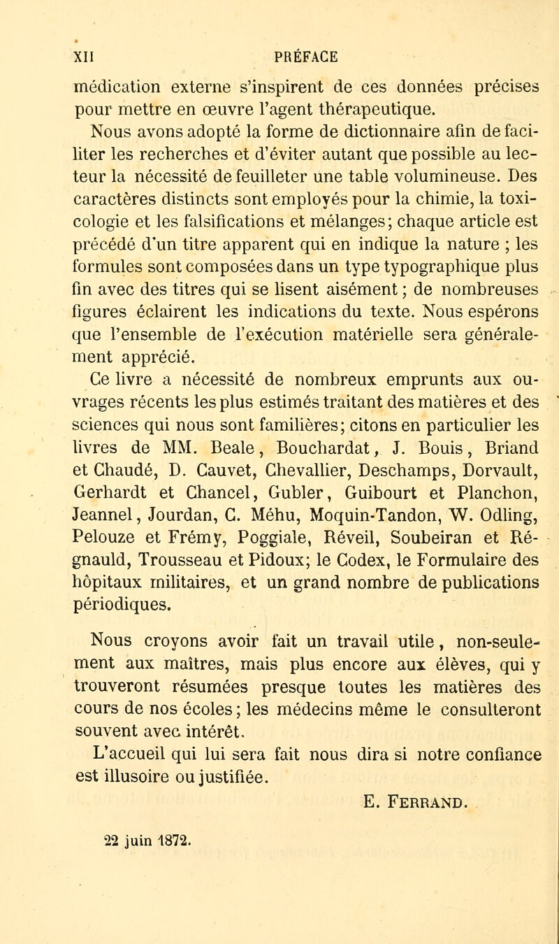 médication externe s'inspirent de ces données précises pour mettre en œuvre l'agent thérapeutique. Nous avons adopté la forme de dictionnaire afin de faci- liter les recherches et d'éviter autant que possible au lec- teur la nécessité de feuilleter une table volumineuse. Des caractères distincts sont employés pour la chimie, la toxi- cologie et les falsifications et mélanges ; chaque article est précédé d'un titre apparent qui en indique la nature ; les formules sont composées dans un type typographique plus fin avec des titres qui se lisent aisément ; de nombreuses figures éclairent les indications du texte. Nous espérons que l'ensemble de l'exécution matérielle sera générale- ment apprécié. Ce livre a nécessité de nombreux emprunts aux ou- vrages récents les plus estimés traitant des matières et des sciences qui nous sont familières; citons en particulier les livres de MM. Beale, Bouchardat, J. Bouis, Briand et Chaude, D. Gauvet, Chevallier, Deschamps, Dorvault, Gerhardt et Chancel, Gubler, Guibourt et Planchon, Jeannel, Jourdan, C. Méhu, Moquin-Tandon, W. Odling, Pelouze et Frémy, Poggiale, Réveil, Soubeiran et Ré- gnauld, Trousseau et Pidoux; le Codex, le Formulaire des hôpitaux militaires, et un grand nombre de publications périodiques. Nous croyons avoir fait un travail utile, non-seule- ment aux maîtres, mais plus encore aux élèves, qui y trouveront résumées presque toutes les matières des cours de nos écoles ; les médecins même le consulteront souvent avec intérêt. L'accueil qui lui sera fait nous dira si notre confiance est illusoire ou justifiée. E. Ferrand. 22 juin 1872.