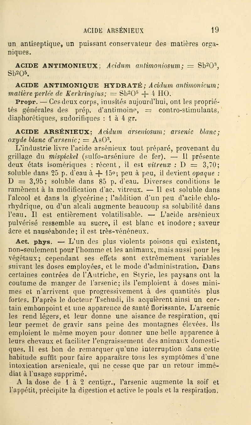 un antiseptique, un puissant conservateur des matières orga- niques. ACIDE ANTIMONIEUX; Acidum antimoniosum; — Sb203, Sb205. ACIDE ANTIMONIQUE HYDRATÉ; Acidum antimonicum; matière perlée de Kerkringius; — Sb203 -}- 4 HO. Propr. — Ces deux corps, inusités aujourd'hui, ont les proprié- tés générales des prép. d'antimoine, == contro-stimulants, diaphorétiques, sudorifiques : 1 à 4 gr. acide ARSÉNIEUX; Acidum àrseniosum; arsenic blanc; oxyde blanc d'arsenic; = AsO3. L'industrie livre l'acide arsénieux tout préparé, provenant du grillage du mispickel (sulfo-arséniure de fer). — 11 présente deux états isomériques : récent, il est vitreux : D = 3,70; soluble dans 25 p. d'eau à -f- 15°; peu à peu, il devient opaque : D == 3,95; soluble dans 85 p. d'eau. Diverses conditions le ramènent à la modification d'ac. vitreux. — Il est soluble dans l'alcool et dans la glycérine; l'addition d'un peu d'acide chlo- rhydrique, ou d'un alcali augmente beaucoup sa solubilité dans l'eau. Il est entièrement volatilisable. — L'acide arsénieux pulvérisé ressemble au sucre, il est blanc et inodore; saveur acre et nauséabonde; il est très-vénéneux. Act. phys. — L'un des plus violents poisons qui existent, non-seulement pour l'homme et les animaux, mais aussi pour les végétaux; cependant ses effets sont extrêmement variables suivant les doses employées, et le mode d'administration. Dans certaines contrées de l'Autriche, en Styrie, les paysans ont la coutume de manger de l'arsenic; ils l'emploient à doses mini- mes et n'arrivent que progressivement à des quantités plus fortes. D'après le docteur Tschudi, ils acquièrent ainsi un cer- tain embonpoint et une apparence de santé florissante. L'arsenic les rend légers, et leur donne une aisance de respiration, qui leur permet de gravir sans peine des montagnes élevées. Ils emploient le même moyen pour donner une belle apparence à leurs chevaux et faciliter l'engraissement des animaux domesti- ques. Il est bon de remarquer qu'une interruption dans cette habitude suffit pour faire apparaître tous les symptômes d'une intoxication arsenicale, qui ne cesse que par un retour immé- diat à l'usage supprimé. A la dose de 1 à 2 centigr., l'arsenic augmente la soif et l'appétit, précipite la digestion et active le pouls et la respiration,