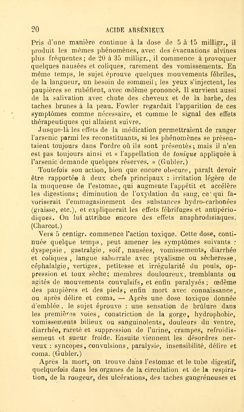 Pris d'une manière continue à la dose de 5 à 15 milligr., il produit les mêmes phénomènes, avec des évacuations alvines plus fréquentes; de 20 à 35 milligr., il commence à provoquer quelques nausées et coliques, rarement des vomissements. En même temps, le sujet éprouve quelques mouvements fébriles, de la langueur, un besoin de sommeil; les yeux s'injectent, les paupières se rubéfient, avec œdème prononcé. Il survient aussi de la salivation avec chute des cheveux et de la barbe, des taches brunes à la peau. Fowler regardait l'apparition de ces symptômes comme nécessaire, et comme le signal des effets thérapeutiques qui allaient suivre. Jusque-là les effets de la médication permettraient de ranger l'arsenic parmi les reconstituants, si les phénomènes se présen- taient toujours dans Tordre où ils sont présentés; mais il n'en est pas toujours ainsi et « l'appellation de tonique appliquée à l'arsenic demande quelques réserves. » (Gubler.) Toutefois son action, bien que encore obscure, paraît devoir être rapportée à deux chefs principaux : irritation légère de la muqueuse de l'estomac, qui augmente l'appétit et accélère les digestions; diminution de l'oxydation du sang, ce* qui fa- voriserait l'emmagasinement des substances hydro-carbonées (graisse, etc.), et expliquerait les effets fébrifuges et antipério- diques. On lui attribue encore des effets anaphrodisiaques. (Charcot.) Vers 5 centigr. commence l'action toxique. Cette dose, conti- nuée quelque temps, peut amener les symptômes suivants ; dyspepsie, gastralgie, soif, nausées, vomissements, diarrhée et coliques, langue saburrale avec ptyalisme ou sécheresse, céphalalgie, vertiges, petitesse et irrégularité du pouls, op- pression et toux sèche; membres douloureux, tremblants ou agités de mouvements convulsifs, et enfin paralysés; œdème des paupières et des pieds; enfin mort avec connaissance, ou après délire et coma. — Après une dose toxique donnée d'emblée, le sujet éprouve : une sensation de brûlure dans les premières voies, constriction de la gorge, hydrophobie, vomissements bilieux ou sanguinolents, douleurs du ventre, diarrhée, rareté et suppression de l'urine, crampes, refroidis- sement et sueur froide. Ensuite viennent les désordres ner- veux : syncopes, convulsions, paralysie, insensibilité, délire et coma. (G-ubler.) Après la mort, on trouve dans l'estomac et le tube digestif, quelquefois dans les organes de la circulation et de la respira- tion, de la rougeur, des ulcérations, des taches gangreneuses et