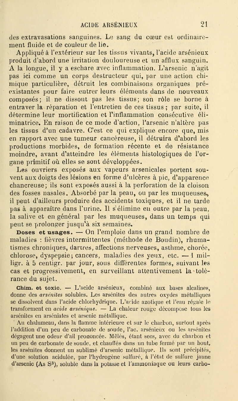 des extravasations sanguines. Le sang du cœur est ordinaire- ment fluide et de couleur de lie. Appliquée l'extérieur sur les tissus vivants, l'acide arsénieux produit d'abord une irritation douloureuse et un afflux sanguin. A la longue, il y a eschare avec inflammation. L'arsenic n'agit pas ici comme un corps destructeur qui, par une action chi- mique particulière, détruit les combinaisons organiques pré- existantes pour faire entrer leurs éléments dans de nouveaux composés; il ne dissout pas les tissus; son rôle se borne à entraver la réparation et l'entretien de ces tissus ; par suite, il détermine leur mortification et l'inflammation consécutive éli- minatrice. En raison de ce mode d'action, l'arsenic n'altère pas les tissus d'un cadavre. C'est ce qui explique encore que, mis en rapport avec une tumeur cancéreuse, il détruira d'abord les productions morbides, de formation récente et de résistance moindre, avant d'atteindre les éléments histologiques de l'or- gane primitif où elles se sont développées. Les ouvriers exposés aux vapeurs arsenicales portent sou- vent aux doigts des lésions en forme d'ulcères à pic, d'apparence chancreuse; ils sont exposés aussi à la perforation de la cloison des fosses nasales. Absorbé par la peau, ou par les muqueuses^ il peut d'ailleurs produire des accidents toxiques, et il ne tarde pas à apparaître dans l'urine. Il s'élimine en outre par la peau, la salive et en général par les muqueuses, dans un temps qui peut se prolonger jusqu'à six semaines. Doses et usages. — On l'emploie dans un grand nombre de maladies : fièvres intermittentes (méthode de Boudin), rhuma- tismes chroniques, darires, affections nerveuses, asthme, chorée, chlorose, dyspepsie; cancers, maladies des yeux, etc. —1 mil- ligr. à 5 centigr. par jour, sous différentes formes, suivant les cas et progressivement, en surveillant attentivement la'tolé- rance du sujet. Chim. et toxic. — L'acide arsénieux, combiné aux bases alcalines, donne des arsénites solubles. Les arsénites des autres oxydes métalliques se dissolvent dans l'acide chlorhydrique. L'acide azotique et l'eau régale le transforment en acide arsénique. — La chaleur rouge décompose tous les arsénites en arséniates et arsenic métallique. Au chalumeau, dans la flamme intérieure et sur le charbon, surtout après l'addition d'un peu de carbonate de soude, l'ac. arsénieux ou les arsénites dégagent une odeur d'ail prononcée. Mêlés, étant secs, avec du charbon et un peu de carbonate de soude, et chauffés dans un tube fermé par un bout, les arsénites donnent un sublimé d'arsenic métallique. Us sont précipités, d'une solution acidulée, par l'hydrogène sulfuré, à l'état de sulfure jaune d'arsenic (As S3), soluble dans la potasse et l'ammoniaque ou leurs carbo-