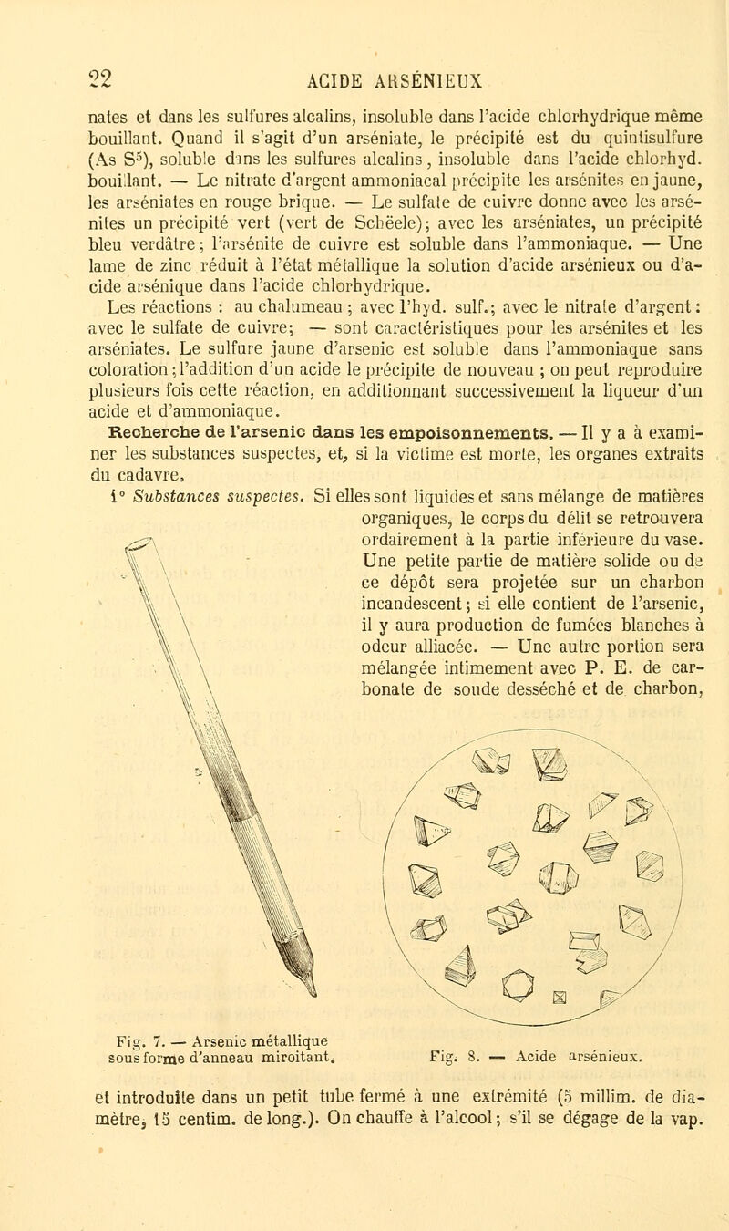 nates et dans les sulfures alcalins, insoluble dans l'acide chlorhydrique même bouillant. Quand il s'agit d'un arséniate, le précipité est du quintisulfure (As S5), soluble dans les sulfures alcalins, insoluble dans l'acide chlorhyd. bouillant. — Le nitrate d'argent ammoniacal précipite les arsénites en jaune, les arséniates en rouge brique. — Le sulfate de cuivre donne avec les arsé- nites un précipité vert (vert de Scbëele); avec les arséniates, un précipité bleu verdâtre ; l'arsénite de cuivre est soluble dans l'ammoniaque. — Une lame de zinc réduit à l'état métallique la solution d'acide arsénieux ou d'a- cide arsénique dans l'acide chlorhydrique. Les réactions : au chalumeau ; avec l'hyd. suif.; avec le nitrate d'argent : avec le sulfate de cuivre; — sont caractéristiques pour les arsénites et les arséniates. Le sulfure jaune d'arsenic est soluble dans l'ammoniaque sans coloration ; l'addition d'un acide le précipite de nouveau ; on peut reproduire plusieurs fois cette réaction, en additionnant successivement la liqueur d'un acide et d'ammoniaque. Recherche de l'arsenic dans les empoisonnements, — Il y a à exami- ner les substances suspectes, et, si la victime est morte, les organes extraits du cadavre, i° Substances suspectes. Si elles sont liquides et sans mélange de matières organiques^ le corps du délit se retrouvera ordairement à la partie inférieure du vase. Une petite partie de matière solide ou de ce dépôt sera projetée sur un charbon incandescent; si elle contient de l'arsenic, il y aura production de fumées blanches à odeur alliacée. — Une autre portion sera mélangée intimement avec P. E. de car- bonate de soude desséché et de charbon, Fi g. 7. — Arsenic métallique sous forme d'anneau miroitant. 8. — Acide arsénieux. et introduite dans un petit tube fermé à une extrémité (5 millim. de dia- mètre, 15 centim. de long.). On chauffe à l'alcool; s'il se dégage de la vap.