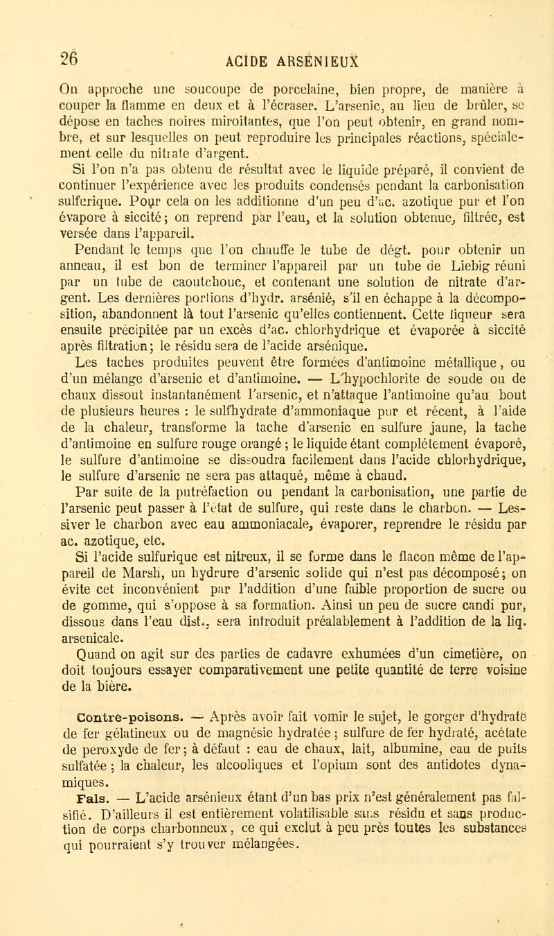On approche une soucoupe de porcelaine, bien propre, de manière à couper la flamme en deux et à l'écraser. L'arsenic, au lieu de brûler, se dépose en taches noires miroitantes, que l'on peut obtenir, en grand nom- bre, et sur lesquelles on peut reproduire les principales réactions, spéciale- ment celle du nitrate d'argent. Si l'on n'a pas obtenu de résultat avec le liquide préparé, il convient de continuer l'expérience avec les produits condensés pendant la carbonisation sulfcrique. Pour cela on les additionne d'un peu d'«c. azotique pur et l'on évapore à siccité ; on reprend par l'eau, et la solution obtenue, filtrée, est versée dans l'appareil. Pendant le temps que l'on chauffe le tube de dégt. pour obtenir un anneau, il est bon de terminer l'appareil par un tube de Liebig réuni par un tube de caoutchouc, et contenant une solution de nitrate d'ar- gent. Les dernières portions d'hydr. arsénié, s'il en échappe à la décompo- sition, abandonnent là tout l'arsenic qu'elles contiennent. Cette liqueur sera ensuite précipitée par un excès d'ac. chlorhydrique et évaporée à siccité après filtration ; le résidu sera de l'acide arsénique. Les taches produites peuvent être formées d'antimoine métallique, ou d'un mélange d'arsenic et d'antimoine. — L'hypochlorite de soude ou de chaux dissout instantanément l'arsenic, et n'attaque l'antimoine qu'au bout de plusieurs heures : le sulfhydrate d'ammoniaque pur et récent, à l'aide de la chaleur, transforme la tache d'arsenic en sulfure jaune, la tache d'antimoine en sulfure rouge orangé ; le liquide étant complètement évaporé, le sulfure d'antimoine se dissoudra facilement dans l'acide chlorhydrique, le sulfure d'arsenic ne sera pas attaqué, même à chaud. Par suite de la putréfaction ou pendant la carbonisation, une partie de l'arsenic peut passer à l'état de sulfure, qui reste dans le charbon. — Les- siver le charbon avec eau ammoniacale, évaporer, reprendre le résidu par ac. azotique, etc. Si l'acide sulfurique est nitreux, il se forme dans le flacon même de l'ap- pareil de Marsh, un hydrure d'arsenic solide qui n'est pas décomposé ; on évite cet inconvénient par l'addition d'une faible proportion de sucre ou de gomme, qui s'oppose à sa formation. Ainsi un peu de sucre candi pur, dissous dans l'eau dish. sera introduit préalablement à l'addition de la liq. arsenicale. Quand on agit sur des parties de cadavre exhumées d'un cimetière, on doit toujours essayer comparativement une petite quantité de terre voisine de la bière. Contre-poisons. — Après avoir fait vomir le sujet, le gorger d'hydrate de fer gélatineux ou de magnésie hydratée ; sulfure de fer hydraté, acétate de peroxyde de fer ; à défaut : eau de chaux, lait, albumine, eau de puits sulfatée ; la chaleur, les alcooliques et l'opium sont des antidotes dyna- miques. Fais. _ L'acide arsénieux étant d'un bas prix n'est généralement pas fal- sifié. D'ailleurs il est entièrement volatilisable saus résidu et sans produc- tion de corps charbonneux, ce qui exclut à peu près toutes les substances qui pourraient s'y trouver mélangées.